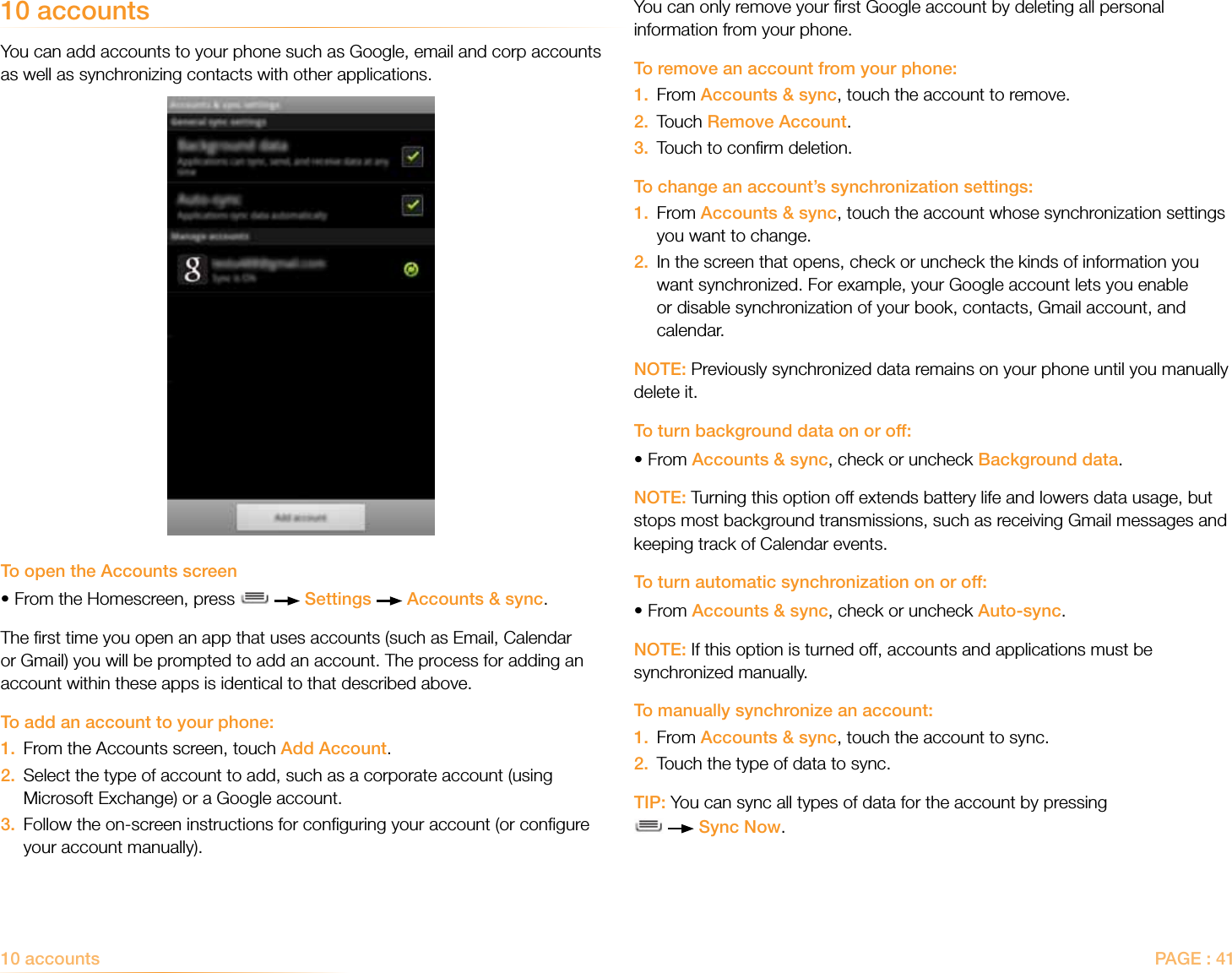 PAGE : 41You can only remove your ﬁrst Google account by deleting all personal information from your phone.To remove an account from your phone:1.  From Accounts &amp; sync, touch the account to remove.2.  Touch Remove Account.3.  Touch to conﬁrm deletion.To change an account’s synchronization settings:1.   From Accounts &amp; sync, touch the account whose synchronization settings you want to change.2.   In the screen that opens, check or uncheck the kinds of information you want synchronized. For example, your Google account lets you enable or disable synchronization of your book, contacts, Gmail account, and calendar.NOTE: Previously synchronized data remains on your phone until you manually delete it.To turn background data on or off:•From Accounts &amp; sync, check or uncheck Background data. NOTE: Turning this option off extends battery life and lowers data usage, but stops most background transmissions, such as receiving Gmail messages and keeping track of Calendar events.To turn automatic synchronization on or off:•From Accounts &amp; sync, check or uncheck Auto-sync.NOTE: If this option is turned off, accounts and applications must be synchronized manually.To manually synchronize an account:1.  From Accounts &amp; sync, touch the account to sync.2.  Touch the type of data to sync.TIP: You can sync all types of data for the account by pressing    Sync Now.10 accountsYou can add accounts to your phone such as Google, email and corp accounts as well as synchronizing contacts with other applications. To open the Accounts screen•From the Homescreen, press     Settings   Accounts &amp; sync.The ﬁrst time you open an app that uses accounts (such as Email, Calendar or Gmail) you will be prompted to add an account. The process for adding an account within these apps is identical to that described above.To add an account to your phone:1.  From the Accounts screen, touch Add Account.2.   Select the type of account to add, such as a corporate account (using Microsoft Exchange) or a Google account.3.   Follow the on-screen instructions for conﬁguring your account (or conﬁgure your account manually).10 accounts 