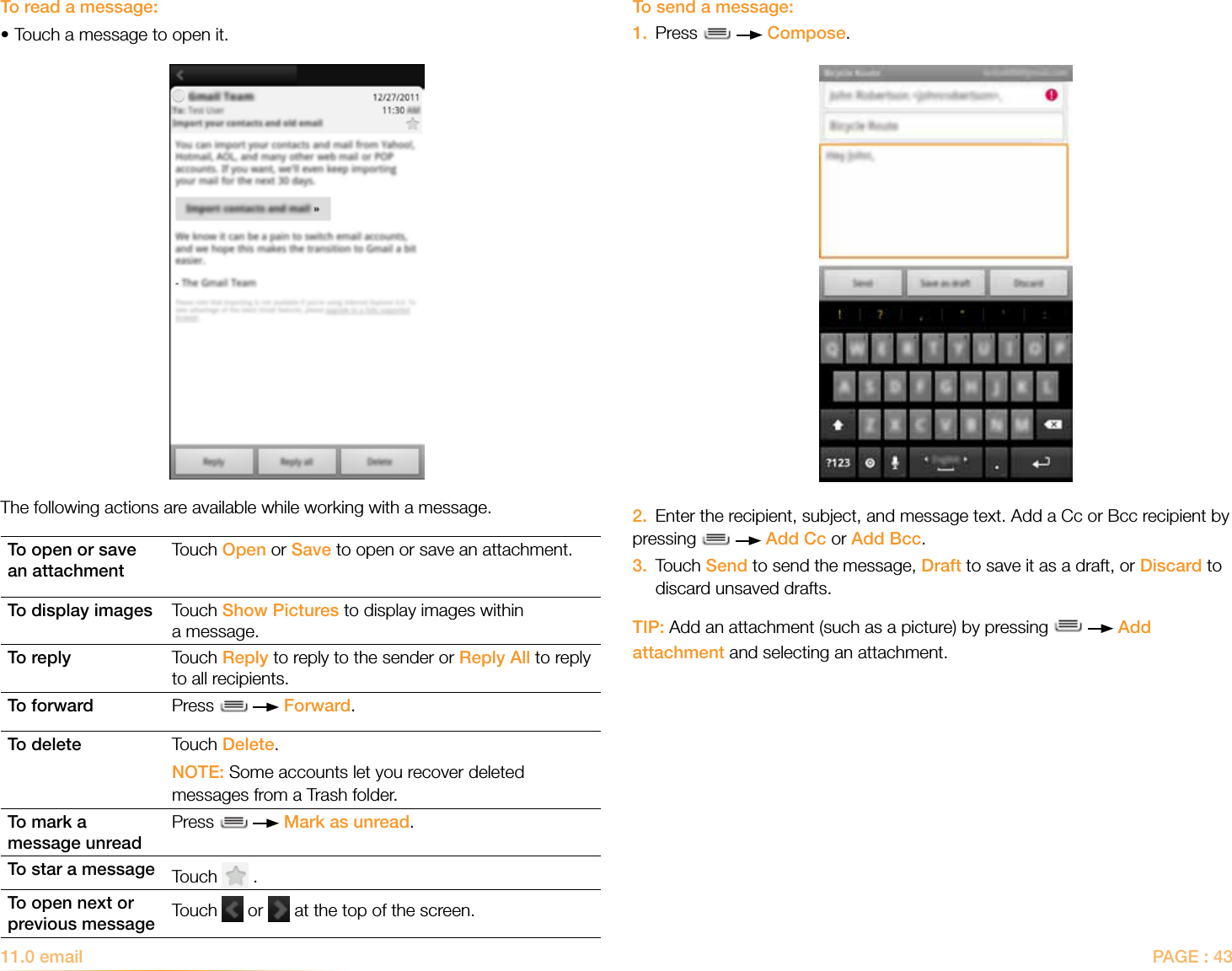 PAGE : 43To send a message:1.  Press     Compose.2.  Enter the recipient, subject, and message text. Add a Cc or Bcc recipient by pressing     Add Cc or Add Bcc.3.   Touch Send to send the message, Draft to save it as a draft, or Discard to discard unsaved drafts. TIP: Add an attachment (such as a picture) by pressing     Add attachment and selecting an attachment.To read a message:•Touch a message to open it.The following actions are available while working with a message.To open or save an attachmentTouch Open or Save to open or save an attachment.To display images Touch Show Pictures to display images within a message.To reply Touch Reply to reply to the sender or Reply All to reply to all recipients. To forward Press     Forward. To delete Touch Delete. NOTE: Some accounts let you recover deleted messages from a Trash folder.To mark a  message unreadPress     Mark as unread.To star a message Touch   . To open next or previous message Touch   or   at the top of the screen.11.0 email