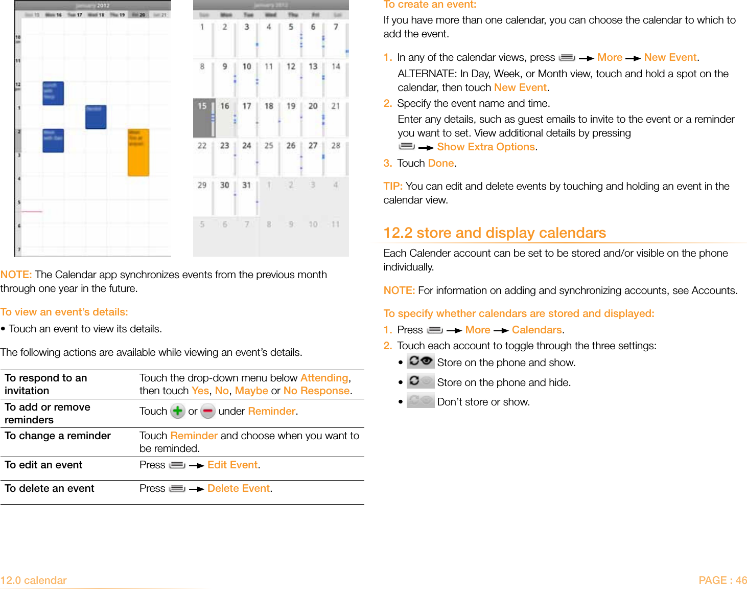 PAGE : 46To create an event:If you have more than one calendar, you can choose the calendar to which to add the event.1.  In any of the calendar views, press     More   New Event. ALTERNATE: In Day, Week, or Month view, touch and hold a spot on the calendar, then touch New Event.2.  Specify the event name and time.Enter any details, such as guest emails to invite to the event or a reminder you want to set. View additional details by pressing     Show Extra Options.3.  Touch Done.TIP: You can edit and delete events by touching and holding an event in the calendar view.12.2 store and display calendarsEach Calender account can be set to be stored and/or visible on the phone individually.NOTE: For information on adding and synchronizing accounts, see Accounts.To specify whether calendars are stored and displayed:1.  Press     More   Calendars.2.  Touch each account to toggle through the three settings:•  Store on the phone and show.•  Store on the phone and hide.•  Don’t store or show.NOTE: The Calendar app synchronizes events from the previous month through one year in the future.To view an event’s details:•Touch an event to view its details.The following actions are available while viewing an event’s details.To respond to an invitationTouch the drop-down menu below Attending, then touch Yes, No, Maybe or No Response.To add or remove reminders Touch   or   under Reminder.To change a reminder Touch Reminder and choose when you want to be reminded.To edit an event Press     Edit Event.To delete an event Press     Delete Event.12.0 calendar 