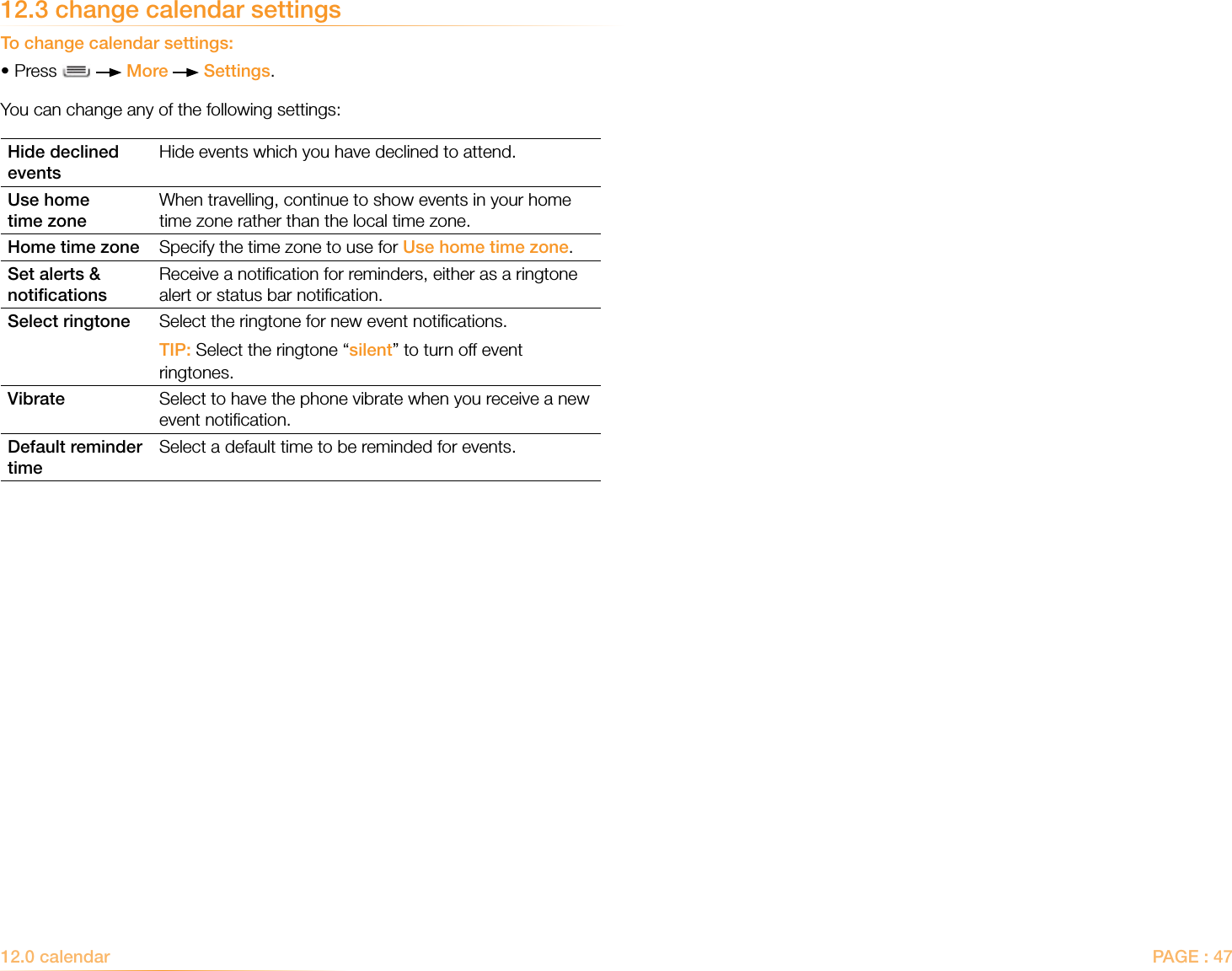 PAGE : 4712.3 change calendar settingsTo change calendar settings:•Press     More   Settings.You can change any of the following settings:Hide declined eventsHide events which you have declined to attend.Use home  time zoneWhen travelling, continue to show events in your home time zone rather than the local time zone.Home time zone Specify the time zone to use for Use home time zone.Set alerts &amp; notiﬁcationsReceive a notiﬁcation for reminders, either as a ringtone alert or status bar notiﬁcation.Select ringtone Select the ringtone for new event notiﬁcations. TIP: Select the ringtone “silent” to turn off event ringtones.Vibrate Select to have the phone vibrate when you receive a new event notiﬁcation.Default reminder timeSelect a default time to be reminded for events.12.0 calendar 