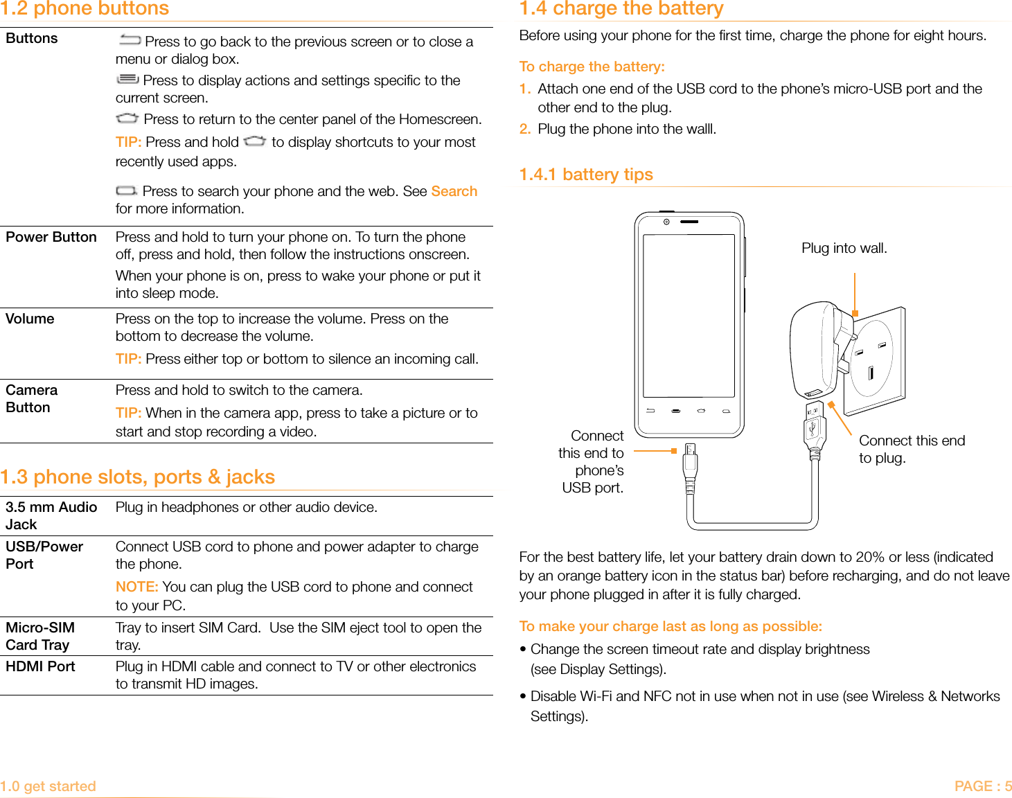 PAGE : 51.0 get started 1.4 charge the batteryBefore using your phone for the ﬁrst time, charge the phone for eight hours.To charge the battery:1.   Attach one end of the USB cord to the phone’s micro-USB port and the other end to the plug.2.  Plug the phone into the walll.1.4.1 battery tipsFor the best battery life, let your battery drain down to 20% or less (indicated by an orange battery icon in the status bar) before recharging, and do not leave your phone plugged in after it is fully charged.To make your charge last as long as possible:• Change the screen timeout rate and display brightness  (see Display Settings).•Disable Wi-Fi and NFC not in use when not in use (see Wireless &amp; Networks    Settings).1.2 phone buttonsButtons   Press to go back to the previous screen or to close a menu or dialog box. Press to display actions and settings speciﬁc to the current screen. Press to return to the center panel of the Homescreen.TIP: Press and hold   to display shortcuts to your most recently used apps. Press to search your phone and the web. See Search for more information.Power Button Press and hold to turn your phone on. To turn the phone off, press and hold, then follow the instructions onscreen.When your phone is on, press to wake your phone or put it into sleep mode.Volume Press on the top to increase the volume. Press on the bottom to decrease the volume.TIP: Press either top or bottom to silence an incoming call.Camera ButtonPress and hold to switch to the camera.TIP: When in the camera app, press to take a picture or to start and stop recording a video.1.3 phone slots, ports &amp; jacks3.5 mm Audio JackPlug in headphones or other audio device.USB/Power PortConnect USB cord to phone and power adapter to charge the phone.NOTE: You can plug the USB cord to phone and connect to your PC.Micro-SIM  Card TrayTray to insert SIM Card.  Use the SIM eject tool to open the tray.HDMI Port Plug in HDMI cable and connect to TV or other electronics to transmit HD images.Connect  this end to  phone’s  USB port.Connect this end to plug.Plug into wall.