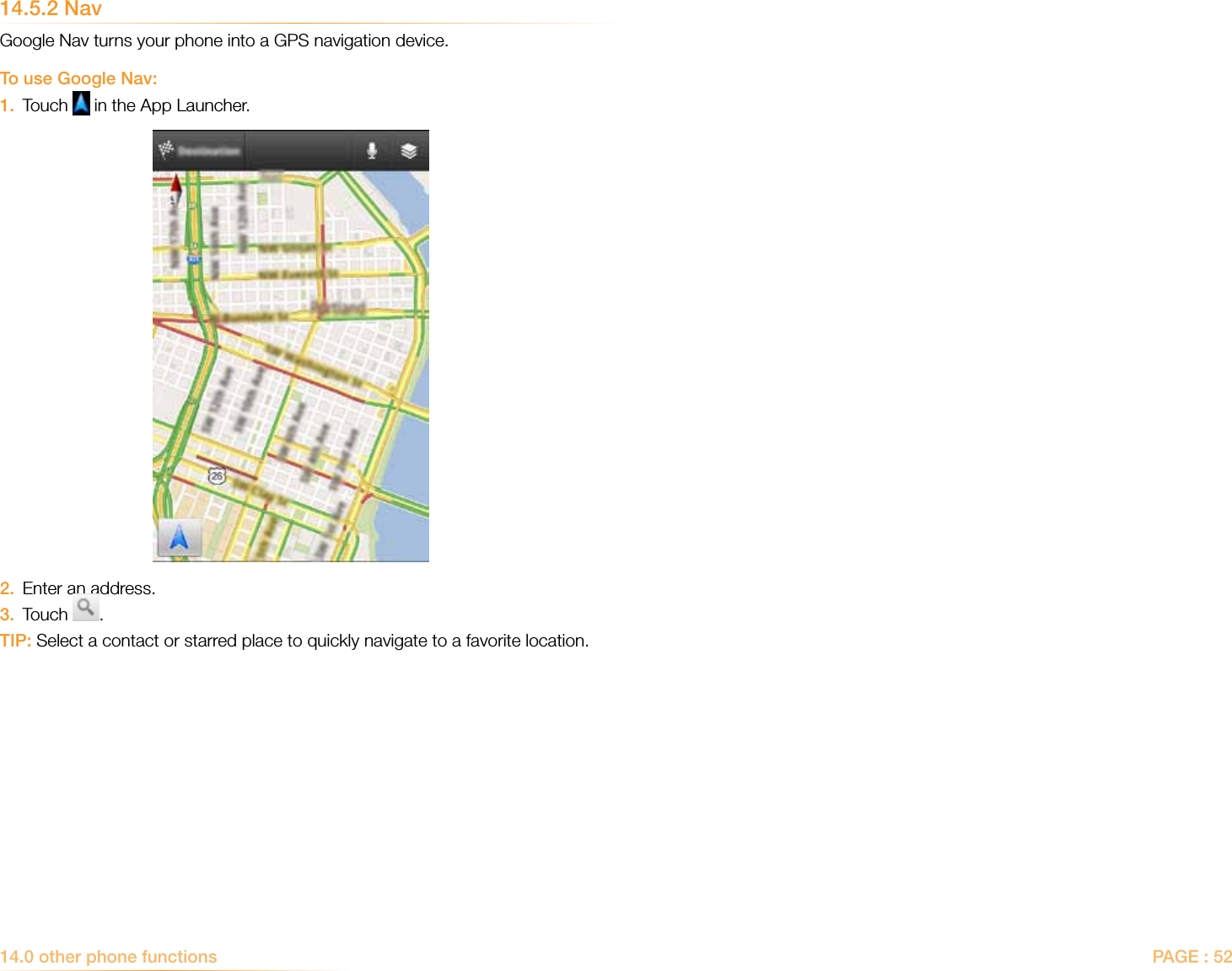 PAGE : 5214.5.2 NavGoogle Nav turns your phone into a GPS navigation device. To use Google Nav:1.  Touch   in the App Launcher. 2.  Enter an address.3.  Touch  .TIP: Select a contact or starred place to quickly navigate to a favorite location.14.0 other phone functions