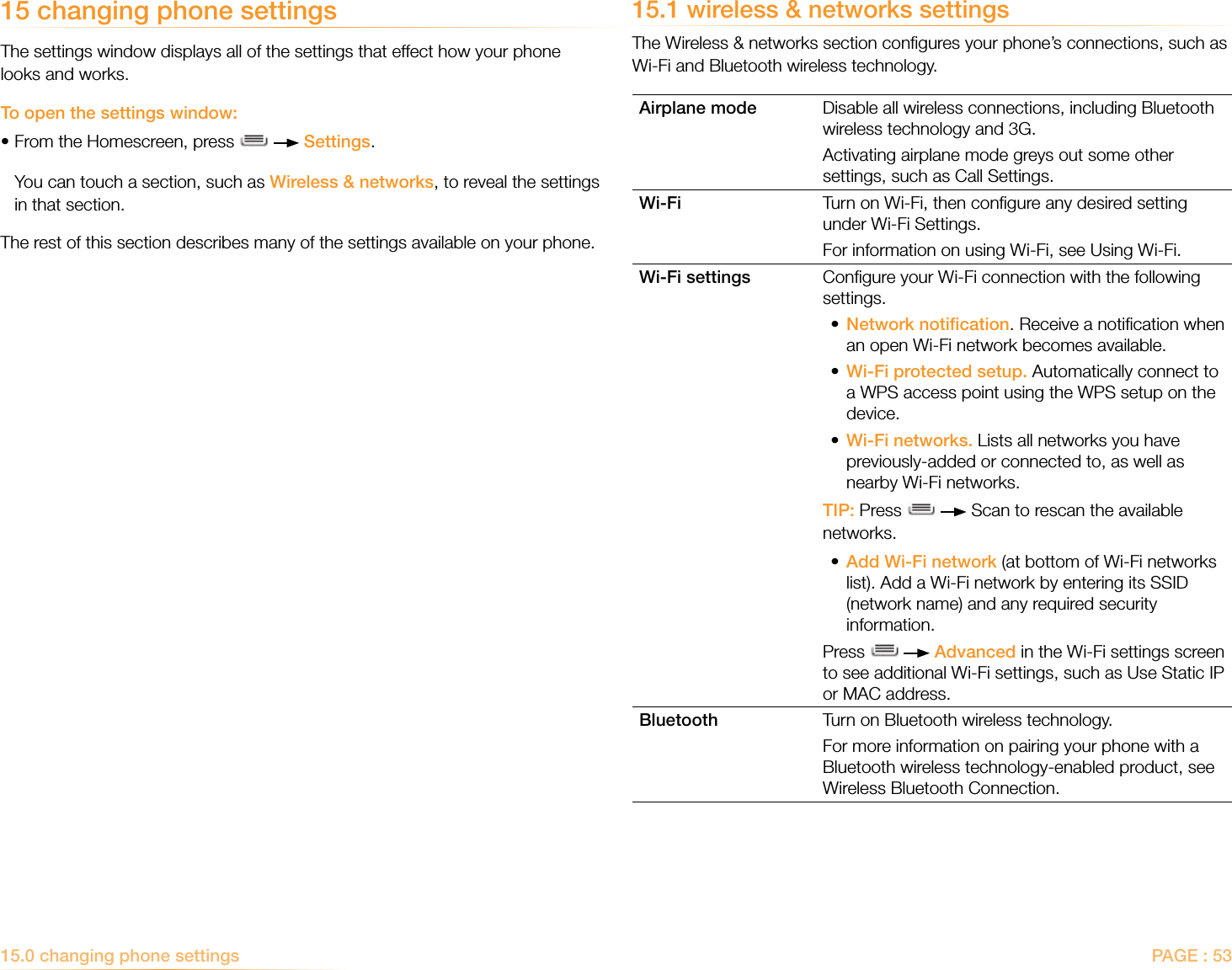 PAGE : 5315.0 changing phone settings 15.1 wireless &amp; networks settingsThe Wireless &amp; networks section conﬁgures your phone’s connections, such as Wi-Fi and Bluetooth wireless technology.Airplane mode Disable all wireless connections, including Bluetooth wireless technology and 3G. Activating airplane mode greys out some other settings, such as Call Settings.Wi-Fi Turn on Wi-Fi, then conﬁgure any desired setting under Wi-Fi Settings.For information on using Wi-Fi, see Using Wi-Fi.Wi-Fi settings Conﬁgure your Wi-Fi connection with the following settings. •  Network notiﬁcation. Receive a notiﬁcation when an open Wi-Fi network becomes available.•  Wi-Fi protected setup. Automatically connect to a WPS access point using the WPS setup on the device.•  Wi-Fi networks. Lists all networks you have previously-added or connected to, as well as nearby Wi-Fi networks.TIP: Press     Scan to rescan the available networks.•  Add Wi-Fi network (at bottom of Wi-Fi networks list). Add a Wi-Fi network by entering its SSID (network name) and any required security information. Press     Advanced in the Wi-Fi settings screen to see additional Wi-Fi settings, such as Use Static IP or MAC address.Bluetooth Turn on Bluetooth wireless technology.For more information on pairing your phone with a Bluetooth wireless technology-enabled product, see Wireless Bluetooth Connection.15 changing phone settingsThe settings window displays all of the settings that effect how your phone looks and works. To open the settings window:•From the Homescreen, press     Settings.  You can touch a section, such as Wireless &amp; networks, to reveal the settings   in that section.The rest of this section describes many of the settings available on your phone.