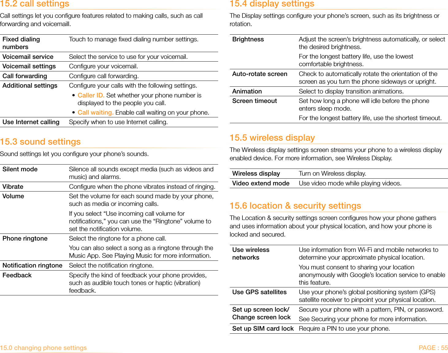 PAGE : 5515.2 call settingsCall settings let you conﬁgure features related to making calls, such as call forwarding and voicemaill.Fixed dialing numbersTouch to manage ﬁxed dialing number settings. Voicemail service Select the service to use for your voicemail.Voicemail settings Conﬁgure your voicemail.Call forwarding Conﬁgure call forwarding.Additional settings Conﬁgure your calls with the following settings.•  Caller ID. Set whether your phone number is displayed to the people you call.• Call waiting. Enable call waiting on your phone.Use Internet calling Specify when to use Internet calling.15.3 sound settingsSound settings let you conﬁgure your phone’s sounds.Silent mode Silence all sounds except media (such as videos and music) and alarms.Vibrate Conﬁgure when the phone vibrates instead of ringing.Volume Set the volume for each sound made by your phone, such as media or incoming calls. If you select “Use incoming call volume for notiﬁcations,” you can use the “Ringtone” volume to set the notiﬁcation volume.Phone ringtone Select the ringtone for a phone call. You can also select a song as a ringtone through the Music App. See Playing Music for more information.Notiﬁcation ringtone Select the notiﬁcation ringtone.Feedback Specify the kind of feedback your phone provides, such as audible touch tones or haptic (vibration) feedback.15.4 display settingsThe Display settings conﬁgure your phone’s screen, such as its brightness or rotation.Brightness Adjust the screen’s brightness automatically, or select the desired brightness.For the longest battery life, use the lowest comfortable brightness.Auto-rotate screen Check to automatically rotate the orientation of the screen as you turn the phone sideways or upright.Animation Select to display transition animations.Screen timeout Set how long a phone will idle before the phone enters sleep mode.For the longest battery life, use the shortest timeout. 15.5 wireless displayThe Wireless display settings screen streams your phone to a wireless display enabled device. For more information, see Wireless Display.Wireless display Turn on Wireless display.Video extend mode Use video mode while playing videos.15.6 location &amp; security settingsThe Location &amp; security settings screen conﬁgures how your phone gathers and uses information about your physical location, and how your phone is locked and secured.Use wireless networksUse information from Wi-Fi and mobile networks to determine your approximate physical location. You must consent to sharing your location anonymously with Google’s location service to enable this feature.Use GPS satellites Use your phone’s global positioning system (GPS) satellite receiver to pinpoint your physical location.Set up screen lock/Change screen lockSecure your phone with a pattern, PIN, or password.See Securing your phone for more information. Set up SIM card lock Require a PIN to use your phone.15.0 changing phone settings 