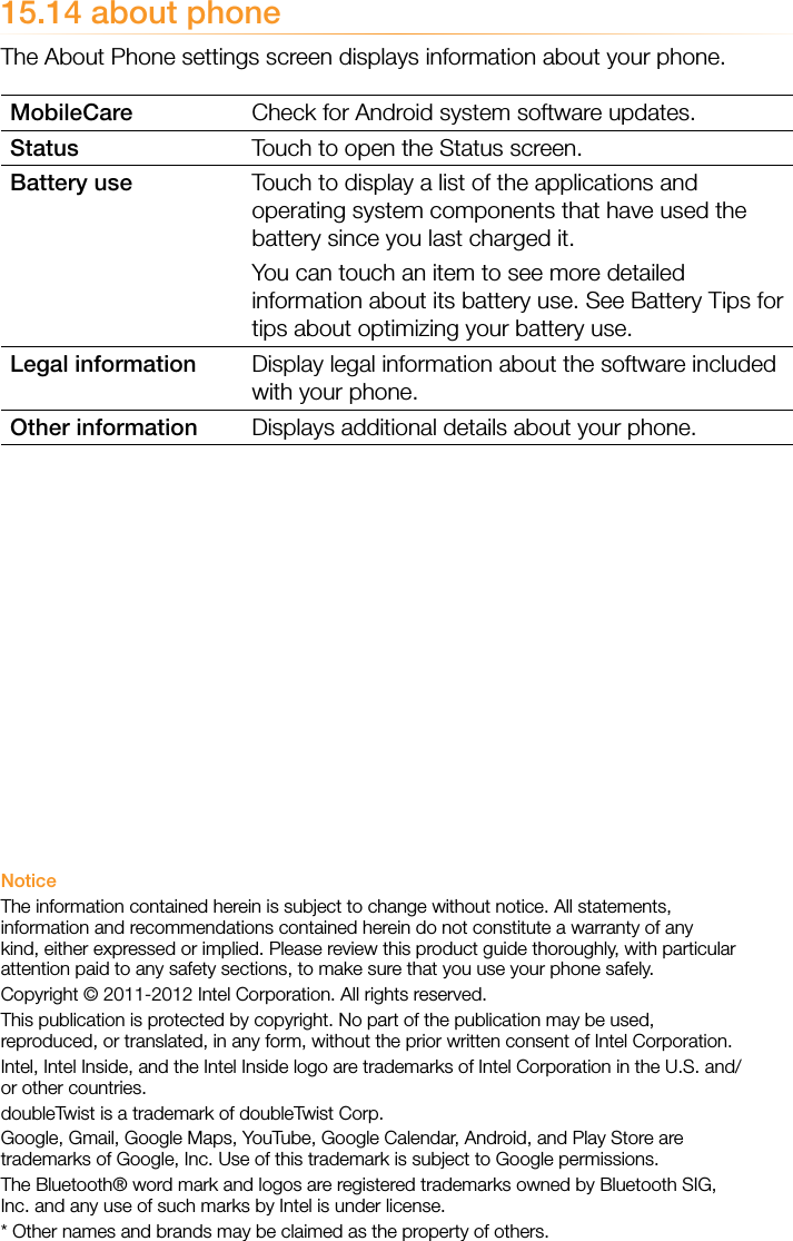 15.14 about phoneThe About Phone settings screen displays information about your phone.MobileCare Check for Android system software updates. Status Touch to open the Status screen.Battery use Touch to display a list of the applications and operating system components that have used the battery since you last charged it. You can touch an item to see more detailed information about its battery use. See Battery Tips for tips about optimizing your battery use.Legal information Display legal information about the software included with your phone.Other information Displays additional details about your phone. NoticeThe information contained herein is subject to change without notice. All statements, information and recommendations contained herein do not constitute a warranty of any kind, either expressed or implied. Please review this product guide thoroughly, with particular attention paid to any safety sections, to make sure that you use your phone safely.Copyright © 2011-2012 Intel Corporation. All rights reserved.This publication is protected by copyright. No part of the publication may be used, reproduced, or translated, in any form, without the prior written consent of Intel Corporation.Intel, Intel Inside, and the Intel Inside logo are trademarks of Intel Corporation in the U.S. and/or other countries.doubleTwist is a trademark of doubleTwist Corp.Google, Gmail, Google Maps, YouTube, Google Calendar, Android, and Play Store are trademarks of Google, Inc. Use of this trademark is subject to Google permissions.The Bluetooth® word mark and logos are registered trademarks owned by Bluetooth SIG, Inc. and any use of such marks by Intel is under license.* Other names and brands may be claimed as the property of others.