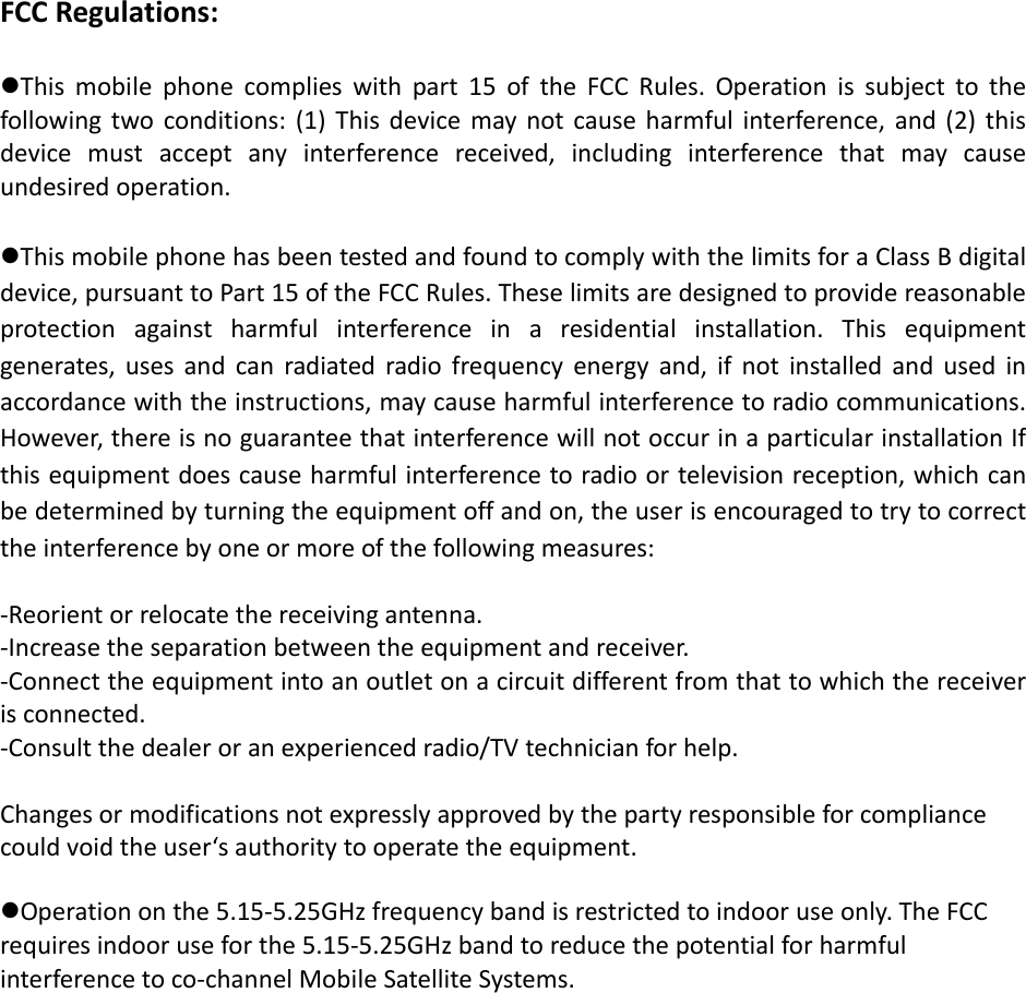 FCCRegulations:Thismobilephonecomplieswithpart15oftheFCCRules.Operationissubjecttothefollowingtwoconditions:(1)Thisdevicemaynotcauseharmfulinterference,and(2)thisdevicemustacceptanyinterferencereceived,includinginterferencethatmaycauseundesiredoperation.ThismobilephonehasbeentestedandfoundtocomplywiththelimitsforaClassBdigitaldevice,pursuanttoPart15oftheFCCRules.Theselimitsaredesignedtoprovidereasonableprotectionagainstharmfulinterferenceinaresidentialinstallation.Thisequipmentgenerates,usesandcanradiatedradiofrequencyenergyand,ifnotinstalledandusedinaccordancewiththeinstructions,maycauseharmfulinterferencetoradiocommunications.However,thereisnoguaranteethatinterferencewillnotoccurinaparticularinstallationIfthisequipmentdoescauseharmfulinterferencetoradioortelevisionreception,whichcanbedeterminedbyturningtheequipmentoffandon,theuserisencouragedtotrytocorrecttheinterferencebyoneormoreofthefollowingmeasures:‐Reorientorrelocatethereceivingantenna.‐Increasetheseparationbetweentheequipmentandreceiver.‐Connecttheequipmentintoanoutletonacircuitdifferentfromthattowhichthereceiverisconnected.‐Consultthedealeroranexperiencedradio/TVtechnicianforhelp.Changesormodificationsnotexpresslyapprovedbythepartyresponsibleforcompliancecouldvoidtheuser‘sauthoritytooperatetheequipment. Operationonthe5.15‐5.25GHzfrequencybandisrestrictedtoindooruseonly.TheFCCrequiresindooruseforthe5.15‐5.25GHzbandtoreducethepotentialforharmfulinterferencetoco‐channelMobileSatelliteSystems. 