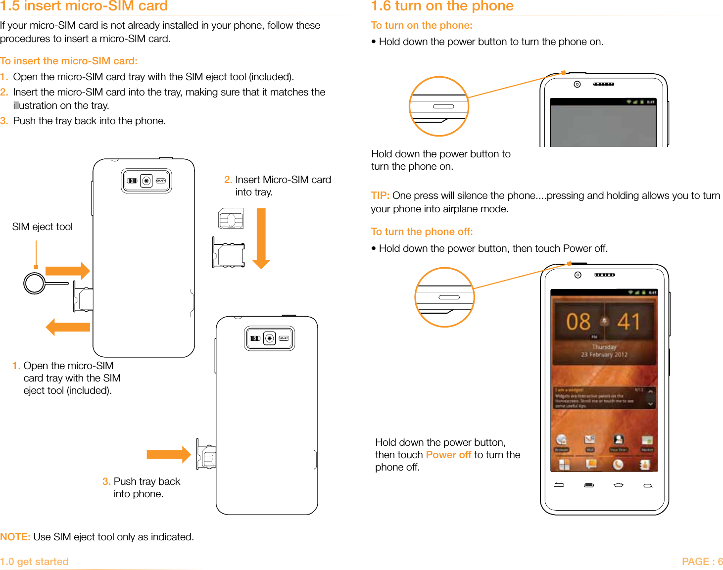 PAGE : 61.0 get started 1.5 insert micro-SIM cardIf your micro-SIM card is not already installed in your phone, follow these procedures to insert a micro-SIM card.To insert the micro-SIM card:1.  Open the micro-SIM card tray with the SIM eject tool (included).2.   Insert the micro-SIM card into the tray, making sure that it matches the illustration on the tray. 3.  Push the tray back into the phone.1.6 turn on the phoneTo turn on the phone:•Hold down the power button to turn the phone on.TIP: One press will silence the phone....pressing and holding allows you to turn your phone into airplane mode.To turn the phone off:•Hold down the power button, then touch Power off.NOTE: Use SIM eject tool only as indicated.1.  Open the micro-SIM card tray with the SIM eject tool (included).2.  Insert Micro-SIM card into tray.3.  Push tray back into phone.SIM eject tool Hold down the power button to turn the phone on.Hold down the power button, then touch Power off to turn the phone off.