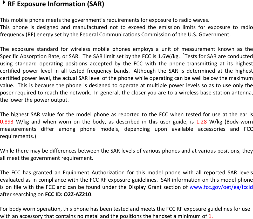 RF Exposure Information (SAR)  This mobile phone meets the government’s requirements for exposure to radio waves. This phone is designed and manufactured not to exceed the emission limits for exposure to radio frequency (RF) energy set by the Federal Communications Commission of the U.S. Government.    The exposure standard for wireless mobile phones employs a unit of measurement known as the Specific Absorption Rate, or SAR.  The SAR limit set by the FCC is 1.6W/kg.  *Tests for SAR are conducted using standard operating positions accepted by the FCC with the phone transmitting at its highest certified power level in all tested frequency bands.   Although the SAR is determined at the highest certified power level, the actual SAR level of the phone while operating can be well below the maximum value.  This is because the phone is designed to operate at multiple power levels so as to use only the poser required to reach the network.  In general, the closer you are to a wireless base station antenna, the lower the power output.  The highest SAR value for the model phone as reported to the FCC when tested for use at the ear is 0.893 W/kg and when worn on the body, as described in this user guide, is 1.28 W/kg (Body-worn measurements differ among phone models, depending upon available accessories and FCC requirements.)  While there may be differences between the SAR levels of various phones and at various positions, they all meet the government requirement.  The FCC has granted an Equipment Authorization for this model phone with all reported SAR levels evaluated as in compliance with the FCC RF exposure guidelines.  SAR information on this model phone is on file with the FCC and can be found under the Display Grant section of www.fcc.gov/oet/ea/fccid after searching on FCC ID: O2Z-AZ210.  For body worn operation, this phone has been tested and meets the FCC RF exposure guidelines for use with an accessory that contains no metal and the positions the handset a minimum of 1.Ϭ cm from the body.  Use of other accessories may not ensure compliance with FCC RF exposure guidelines.  If you do no t use a body-worn accessory and are not holding the phone at the ear, position the handset a minimum of 1.Ϭ cm from your body when the phone is switched on.  