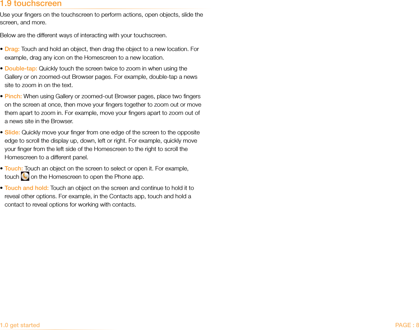 PAGE : 81.0 get started 1.9 touchscreenUse your ﬁngers on the touchscreen to perform actions, open objects, slide the screen, and more. Below are the different ways of interacting with your touchscreen. • Drag: Touch and hold an object, then drag the object to a new location. For example, drag any icon on the Homescreen to a new location.•Double-tap: Quickly touch the screen twice to zoom in when using the   Gallery or on zoomed-out Browser pages. For example, double-tap a news    site to zoom in on the text. • Pinch: When using Gallery or zoomed-out Browser pages, place two ﬁngers on the screen at once, then move your ﬁngers together to zoom out or move them apart to zoom in. For example, move your ﬁngers apart to zoom out of a news site in the Browser. • Slide: Quickly move your ﬁnger from one edge of the screen to the opposite edge to scroll the display up, down, left or right. For example, quickly move your ﬁnger from the left side of the Homescreen to the right to scroll the Homescreen to a different panel.• Touch: Touch an object on the screen to select or open it. For example, touch   on the Homescreen to open the Phone app.• Touch and hold: Touch an object on the screen and continue to hold it to reveal other options. For example, in the Contacts app, touch and hold a contact to reveal options for working with contacts.