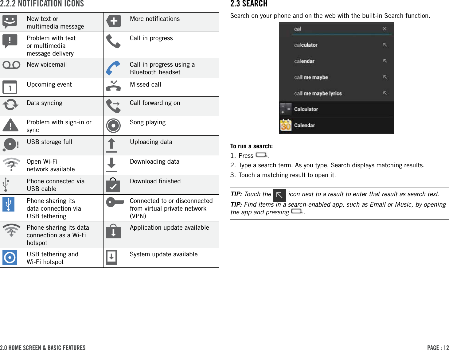 PAge : 122.0 hoMe screen &amp; BAsic FeAtures  2.3 seArchSearch on your phone and on the web with the built-in Search function.To run a search:1. Press  .2. Type a search term. As you type, Search displays matching results.3. Touch a matching result to open it.TIP: Touch the   icon next to a result to enter that result as search text.TIP: Find items in a search-enabled app, such as Email or Music, by opening the app and pressing  .2.2.2 notiFicAtion iconsNew text or  multimedia messageMore notiﬁcationsProblem with text  or multimedia  message deliveryCall in progressNew voicemail Call in progress using a Bluetooth headsetUpcoming event Missed callData syncing Call forwarding onProblem with sign-in or syncSong playingUSB storage full Uploading dataOpen Wi-Fi  network availableDownloading dataPhone connected via  USB cableDownload ﬁnishedPhone sharing its  data connection via  USB tetheringConnected to or disconnected from virtual private network (VPN)Phone sharing its data connection as a Wi-Fi hotspotApplication update availableUSB tethering and  Wi-Fi hotspotSystem update available