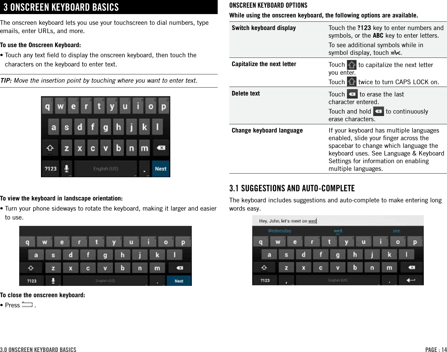 PAge : 143.0 onscreen keYBoArd BAsicsonscreen keYBoArd oPtionsWhile using the onscreen keyboard, the following options are available.Switch keyboard display Touch the ?123 key to enter numbers and symbols, or the ABC key to enter letters.To see additional symbols while in symbol display, touch =\&lt;.Capitalize the next letter Touch   to capitalize the next letter you enter. Touch   twice to turn CAPS LOCK on.Delete text Touch   to erase the last  character entered.Touch and hold   to continuously erase characters.Change keyboard language If your keyboard has multiple languages enabled, slide your ﬁnger across the spacebar to change which language the keyboard uses. See Language &amp; Keyboard Settings for information on enabling multiple languages.3.1 suggestions And Auto-coMPleteThe keyboard includes suggestions and auto-complete to make entering long words easy. 3 onscreen keYBoArd BAsicsThe onscreen keyboard lets you use your touchscreen to dial numbers, type emails, enter URLs, and more.To use the Onscreen Keyboard:• Touch any text ﬁeld to display the onscreen keyboard, then touch the characters on the keyboard to enter text. TIP: Move the insertion point by touching where you want to enter text.To view the keyboard in landscape orientation:• Turn your phone sideways to rotate the keyboard, making it larger and easier to use.To close the onscreen keyboard:•Press   .