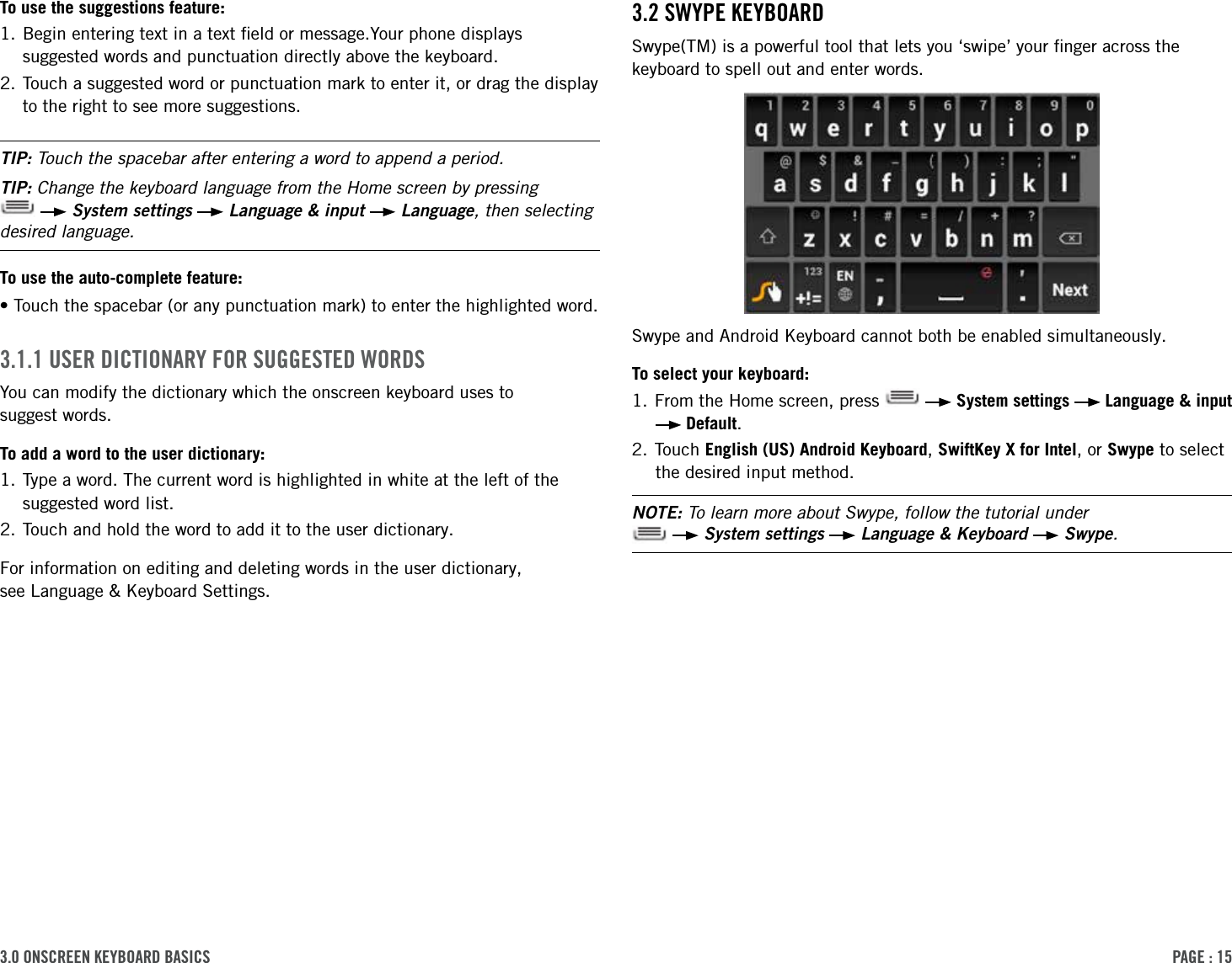 PAge : 153.0 onscreen keYBoArd BAsics3.2 sWYPe keYBoArdSwype(TM) is a powerful tool that lets you ‘swipe’ your ﬁnger across the keyboard to spell out and enter words. Swype and Android Keyboard cannot both be enabled simultaneously.To select your keyboard:1. From the Home screen, press     System settings   Language &amp; input  Default.2. Touch English (US) Android Keyboard, SwiftKey X for Intel, or Swype to select the desired input method.NOTE: To learn more about Swype, follow the tutorial under     System settings   Language &amp; Keyboard   Swype.To use the suggestions feature:1.  Begin entering text in a text ﬁeld or message.Your phone displays suggested words and punctuation directly above the keyboard.2.  Touch a suggested word or punctuation mark to enter it, or drag the display to the right to see more suggestions.TIP: Touch the spacebar after entering a word to append a period.TIP: Change the keyboard language from the Home screen by pressing    System settings   Language &amp; input   Language, then selecting desired language.To use the auto-complete feature:• Touch the spacebar (or any punctuation mark) to enter the highlighted word.3.1.1 user dictionArY For suggested WordsYou can modify the dictionary which the onscreen keyboard uses to  suggest words.To add a word to the user dictionary:1.  Type a word. The current word is highlighted in white at the left of the suggested word list.2. Touch and hold the word to add it to the user dictionary.For information on editing and deleting words in the user dictionary,  see Language &amp; Keyboard Settings.