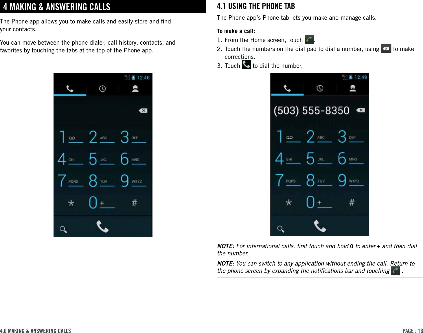 PAge : 164.0 MAking &amp; AnsWering cAlls4.1 using the Phone tABThe Phone app’s Phone tab lets you make and manage calls. To make a call:1. From the Home screen, touch  .2.  Touch the numbers on the dial pad to dial a number, using   to make corrections.3. Touch   to dial the number.NOTE: For international calls, ﬁrst touch and hold 0 to enter + and then dial the number.NOTE: You can switch to any application without ending the call. Return to the phone screen by expanding the notiﬁcations bar and touching   .4 MAking &amp; AnsWering cAllsThe Phone app allows you to make calls and easily store and ﬁnd  your contacts. You can move between the phone dialer, call history, contacts, and  favorites by touching the tabs at the top of the Phone app.