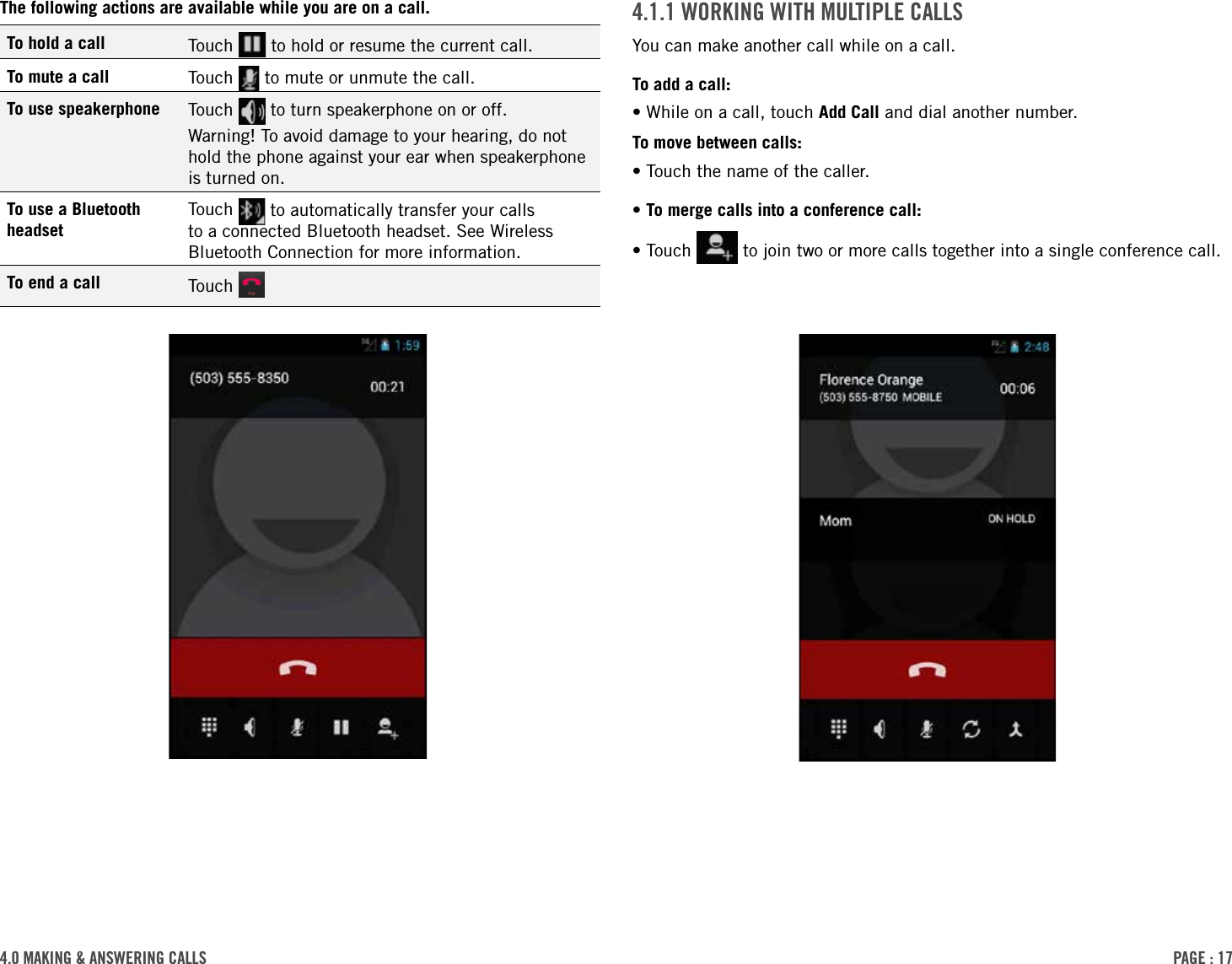 PAge : 174.0 MAking &amp; AnsWering cAlls4.1.1 Working With MultiPle cAllsYou can make another call while on a call.To add a call:•While on a call, touch Add Call and dial another number.To move between calls:•Touch the name of the caller.•To merge calls into a conference call:• Touch   to join two or more calls together into a single conference call.The following actions are available while you are on a call.To hold a call Touch   to hold or resume the current call.To mute a call Touch   to mute or unmute the call.To use speakerphone Touch   to turn speakerphone on or off. Warning! To avoid damage to your hearing, do not hold the phone against your ear when speakerphone is turned on.To use a Bluetooth headsetTouch   to automatically transfer your calls to a connected Bluetooth headset. See Wireless Bluetooth Connection for more information.To end a call Touch   