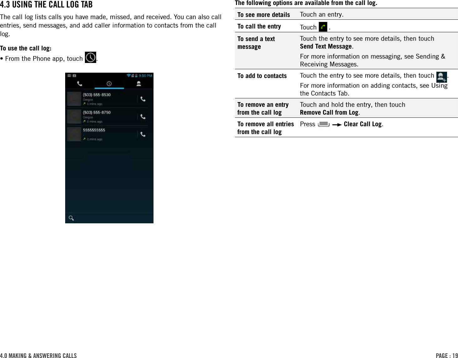 PAge : 194.0 MAking &amp; AnsWering cAlls The following options are available from the call log.To see more details Touch an entry.To call the entry Touch   .To send a text messageTouch the entry to see more details, then touch  Send Text Message. For more information on messaging, see Sending &amp; Receiving Messages.To add to contacts Touch the entry to see more details, then touch  . For more information on adding contacts, see Using the Contacts Tab.To remove an entry from the call logTouch and hold the entry, then touch  Remove Call from Log.To remove all entries from the call logPress     Clear Call Log.4.3 using the cAll log tABThe call log lists calls you have made, missed, and received. You can also call entries, send messages, and add caller information to contacts from the call log.To use the call log:•From the Phone app, touch  .