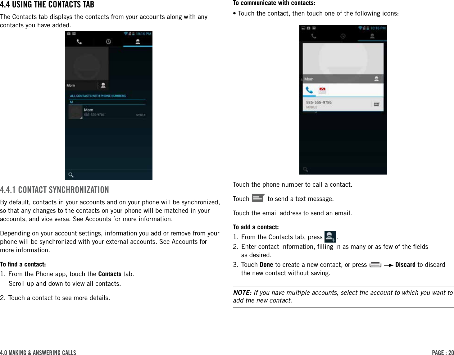 PAge : 204.0 MAking &amp; AnsWering cAllsTo communicate with contacts:•Touch the contact, then touch one of the following icons:Touch the phone number to call a contact.Touch   to send a text message.Touch the email address to send an email.To add a contact:1. From the Contacts tab, press  .2.  Enter contact information, ﬁlling in as many or as few of the ﬁelds  as desired.3.  Touch  Done to create a new contact, or press     Discard to discard the new contact without saving.NOTE: If you have multiple accounts, select the account to which you want to add the new contact.4.4 using the contActs tABThe Contacts tab displays the contacts from your accounts along with any contacts you have added. 4.4.1 contAct sYnchronizAtionBy default, contacts in your accounts and on your phone will be synchronized, so that any changes to the contacts on your phone will be matched in your accounts, and vice versa. See Accounts for more information. Depending on your account settings, information you add or remove from your phone will be synchronized with your external accounts. See Accounts for more information.To ﬁnd a contact:1. From the Phone app, touch the Contacts tab.Scroll up and down to view all contacts.2. Touch a contact to see more details.