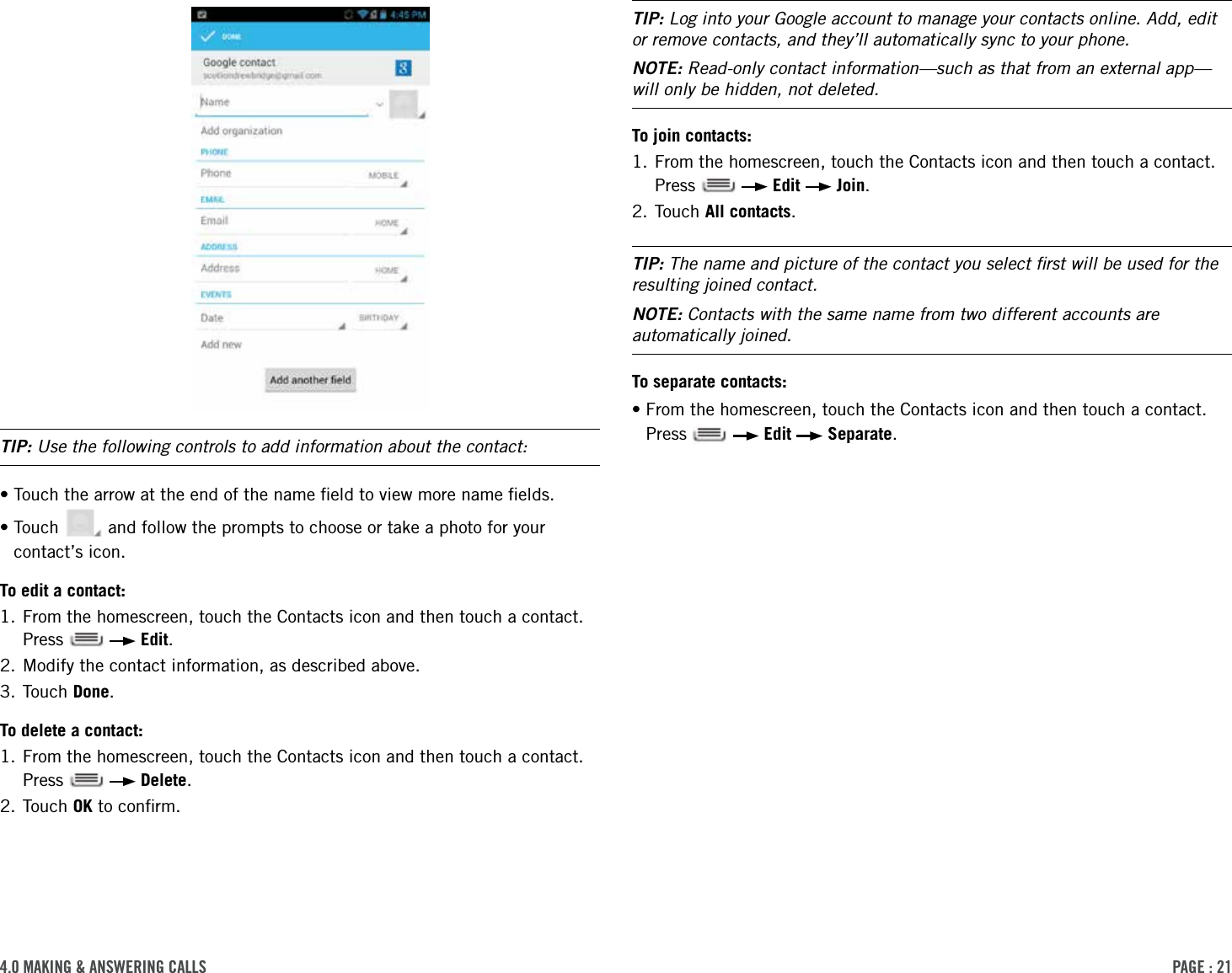 PAge : 214.0 MAking &amp; AnsWering cAlls TIP: Log into your Google account to manage your contacts online. Add, edit or remove contacts, and they’ll automatically sync to your phone.NOTE: Read-only contact information—such as that from an external app—will only be hidden, not deleted. To join contacts:1.  From the homescreen, touch the Contacts icon and then touch a contact. Press     Edit   Join.2. Touch All contacts.TIP: The name and picture of the contact you select ﬁrst will be used for the resulting joined contact.NOTE: Contacts with the same name from two different accounts are automatically joined.To separate contacts:• From the homescreen, touch the Contacts icon and then touch a contact. Press     Edit   Separate.TIP: Use the following controls to add information about the contact:• Touch the arrow at the end of the name ﬁeld to view more name ﬁelds.• Touch   and follow the prompts to choose or take a photo for your contact’s icon.To edit a contact:1.  From the homescreen, touch the Contacts icon and then touch a contact. Press     Edit.2. Modify the contact information, as described above.3. Touch Done.To delete a contact:1.  From the homescreen, touch the Contacts icon and then touch a contact. Press     Delete.2. Touch OK to conﬁrm.