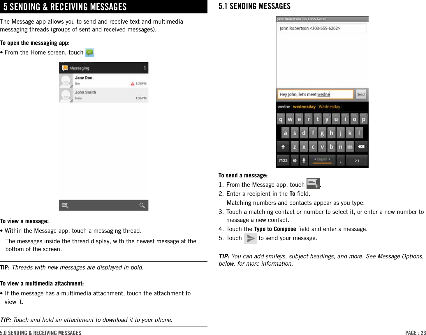 PAge : 235.0 sending &amp; receiVing MessAges5.1 sending MessAgesTo send a message:1. From the Message app, touch  .2. Enter a recipient in the To ﬁeld.Matching numbers and contacts appear as you type. 3.  Touch a matching contact or number to select it, or enter a new number to message a new contact.4. Touch the Type to Compose ﬁeld and enter a message.5. Touch   to send your message.TIP: You can add smileys, subject headings, and more. See Message Options, below, for more information.5 sending &amp; receiVing MessAgesThe Message app allows you to send and receive text and multimedia messaging threads (groups of sent and received messages). To open the messaging app:•From the Home screen, touch  .To view a message:•Within the Message app, touch a messaging thread.The messages inside the thread display, with the newest message at the bottom of the screen.TIP: Threads with new messages are displayed in bold.To view a multimedia attachment:• If the message has a multimedia attachment, touch the attachment to  view it.TIP: Touch and hold an attachment to download it to your phone.