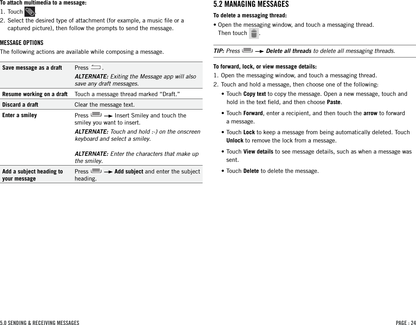PAge : 245.0 sending &amp; receiVing MessAges5.2 MAnAging MessAgesTo delete a messaging thread:• Open the messaging window, and touch a messaging thread.  Then touch  .TIP: Press     Delete all threads to delete all messaging threads.To forward, lock, or view message details:1. Open the messaging window, and touch a messaging thread.2. Touch and hold a message, then choose one of the following:•Touch Copy text to copy the message. Open a new message, touch and hold in the text ﬁeld, and then choose Paste.• Touch  Forward, enter a recipient, and then touch the arrow to forward  a message.• Touch  Lock to keep a message from being automatically deleted. Touch Unlock to remove the lock from a message.• Touch  View details to see message details, such as when a message was sent. •Touch Delete to delete the message.To attach multimedia to a message:1. Touch  .2.  Select the desired type of attachment (for example, a music ﬁle or a captured picture), then follow the prompts to send the message.MessAge oPtionsThe following actions are available while composing a message.Save message as a draft Press  .ALTERNATE: Exiting the Message app will also save any draft messages.Resume working on a draft Touch a message thread marked “Draft.”Discard a draft Clear the message text.Enter a smiley Press     Insert Smiley and touch the smiley you want to insert.ALTERNATE: Touch and hold :-) on the onscreen keyboard and select a smiley.ALTERNATE: Enter the characters that make up the smiley.Add a subject heading to your messagePress     Add subject and enter the subject heading. 