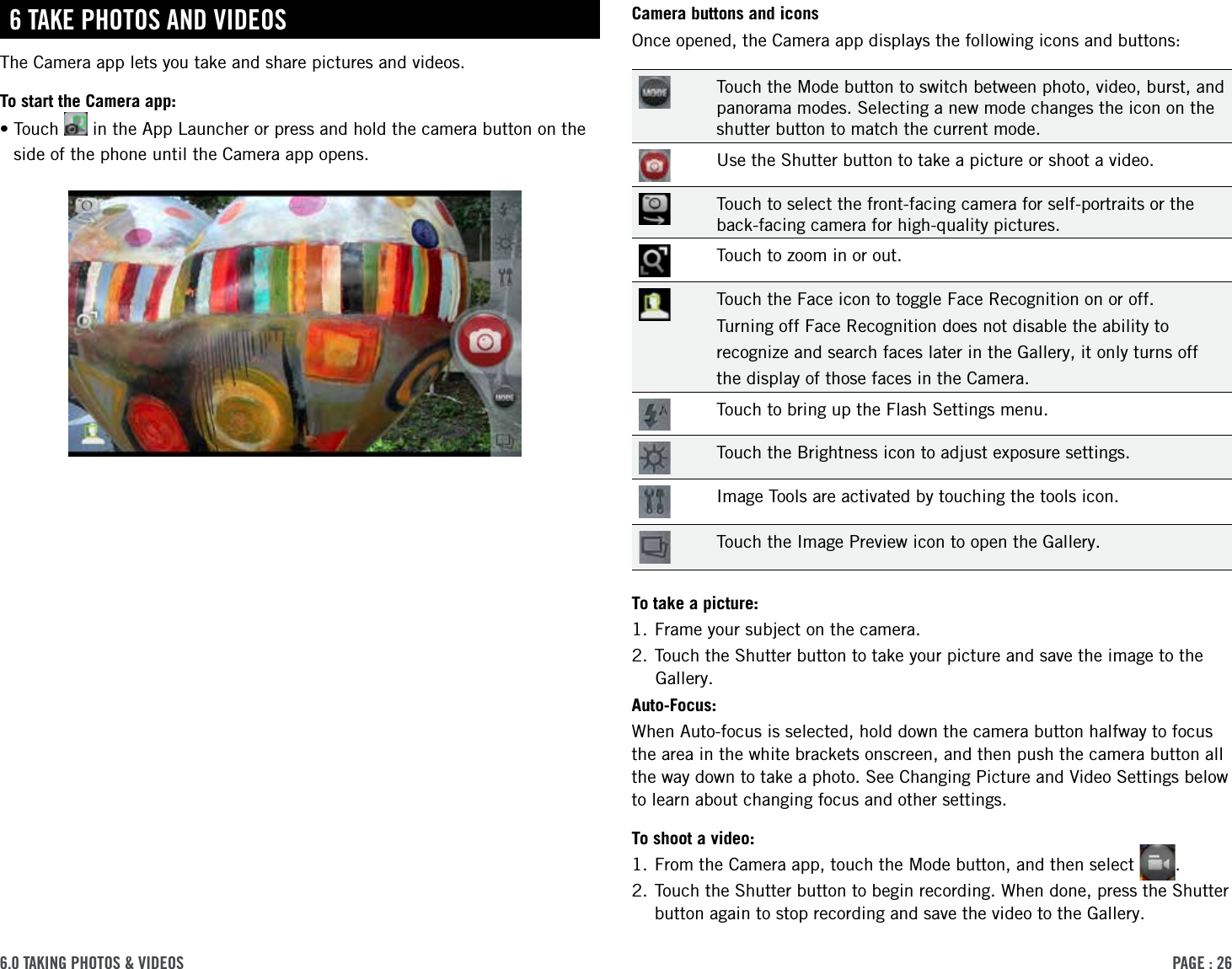 PAge : 266.0 tAking Photos &amp; Videos Camera buttons and iconsOnce opened, the Camera app displays the following icons and buttons:Touch the Mode button to switch between photo, video, burst, and panorama modes. Selecting a new mode changes the icon on the shutter button to match the current mode.Use the Shutter button to take a picture or shoot a video.Touch to select the front-facing camera for self-portraits or the back-facing camera for high-quality pictures.Touch to zoom in or out.Touch the Face icon to toggle Face Recognition on or off.Turning off Face Recognition does not disable the ability torecognize and search faces later in the Gallery, it only turns offthe display of those faces in the Camera.Touch to bring up the Flash Settings menu.Touch the Brightness icon to adjust exposure settings.Image Tools are activated by touching the tools icon.Touch the Image Preview icon to open the Gallery.To take a picture:1. Frame your subject on the camera. 2. Touch the Shutter button to take your picture and save the image to the Gallery.Auto-Focus:When Auto-focus is selected, hold down the camera button halfway to focus the area in the white brackets onscreen, and then push the camera button all the way down to take a photo. See Changing Picture and Video Settings below to learn about changing focus and other settings.To shoot a video:1. From the Camera app, touch the Mode button, and then select  .2.  Touch the Shutter button to begin recording. When done, press the Shutter button again to stop recording and save the video to the Gallery.6 tAke Photos And VideosThe Camera app lets you take and share pictures and videos.To start the Camera app:• Touch   in the App Launcher or press and hold the camera button on the side of the phone until the Camera app opens.