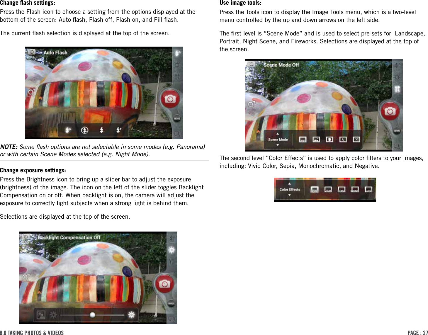 PAge : 276.0 tAking Photos &amp; Videos Use image tools: Press the Tools icon to display the Image Tools menu, which is a two-level menu controlled by the up and down arrows on the left side. The ﬁrst level is “Scene Mode” and is used to select pre-sets for  Landscape, Portrait, Night Scene, and Fireworks. Selections are displayed at the top of the screen.The second level “Color Effects” is used to apply color ﬁlters to your images, including: Vivid Color, Sepia, Monochromatic, and Negative. Change ﬂash settings: Press the Flash icon to choose a setting from the options displayed at the bottom of the screen: Auto ﬂash, Flash off, Flash on, and Fill ﬂash. The current ﬂash selection is displayed at the top of the screen.NOTE: Some ﬂash options are not selectable in some modes (e.g. Panorama) or with certain Scene Modes selected (e.g. Night Mode).Change exposure settings: Press the Brightness icon to bring up a slider bar to adjust the exposure (brightness) of the image. The icon on the left of the slider toggles Backlight Compensation on or off. When backlight is on, the camera will adjust the exposure to correctly light subjects when a strong light is behind them. Selections are displayed at the top of the screen.
