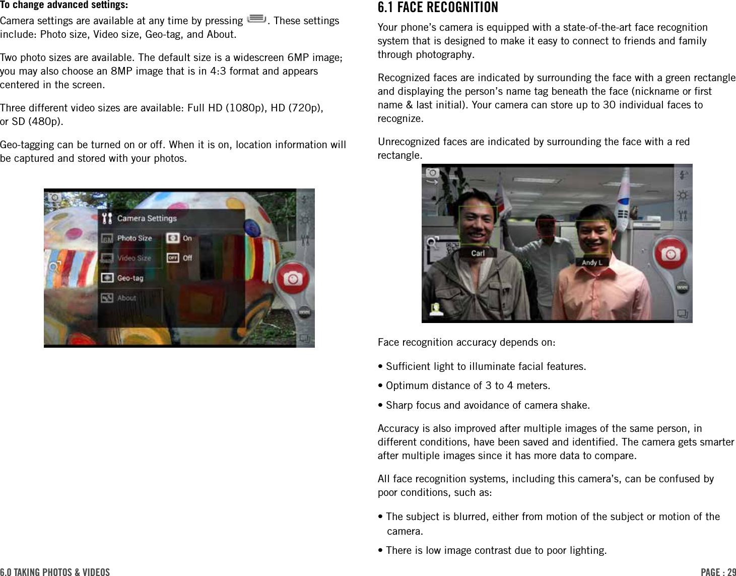 PAge : 296.0 tAking Photos &amp; Videos 6.1 FAce recognitionYour phone’s camera is equipped with a state-of-the-art face recognition system that is designed to make it easy to connect to friends and family through photography. Recognized faces are indicated by surrounding the face with a green rectangle and displaying the person’s name tag beneath the face (nickname or ﬁrst name &amp; last initial). Your camera can store up to 30 individual faces to recognize. Unrecognized faces are indicated by surrounding the face with a red rectangle.Face recognition accuracy depends on:•Sufﬁcient light to illuminate facial features. •Optimum distance of 3 to 4 meters. •Sharp focus and avoidance of camera shake.Accuracy is also improved after multiple images of the same person, in different conditions, have been saved and identiﬁed. The camera gets smarter after multiple images since it has more data to compare. All face recognition systems, including this camera’s, can be confused by poor conditions, such as:•The subject is blurred, either from motion of the subject or motion of the camera. •There is low image contrast due to poor lighting. To change advanced settings: Camera settings are available at any time by pressing  . These settings include: Photo size, Video size, Geo-tag, and About. Two photo sizes are available. The default size is a widescreen 6MP image; you may also choose an 8MP image that is in 4:3 format and appears centered in the screen.Three different video sizes are available: Full HD (1080p), HD (720p),  or SD (480p). Geo-tagging can be turned on or off. When it is on, location information will be captured and stored with your photos.