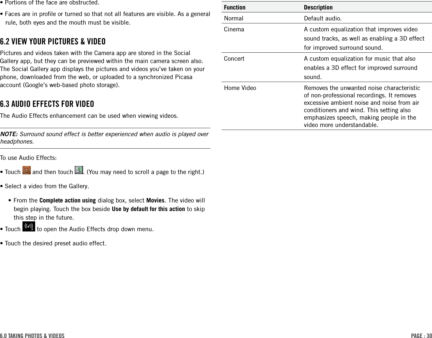 PAge : 306.0 tAking Photos &amp; Videos Function DescriptionNormal Default audio.Cinema A custom equalization that improves videosound tracks, as well as enabling a 3D effectfor improved surround sound.Concert A custom equalization for music that alsoenables a 3D effect for improved surroundsound.Home Video Removes the unwanted noise characteristic of non-professional recordings. It removes excessive ambient noise and noise from air conditioners and wind. This setting also emphasizes speech, making people in the video more understandable.•Portions of the face are obstructed. •Faces are in proﬁle or turned so that not all features are visible. As a general rule, both eyes and the mouth must be visible.6.2 VieW Your Pictures &amp; VideoPictures and videos taken with the Camera app are stored in the Social Gallery app, but they can be previewed within the main camera screen also. The Social Gallery app displays the pictures and videos you’ve taken on your phone, downloaded from the web, or uploaded to a synchronized Picasa account (Google’s web-based photo storage).6.3 Audio eFFects For VideoThe Audio Effects enhancement can be used when viewing videos.NOTE: Surround sound effect is better experienced when audio is played over headphones.To use Audio Effects:•Touch   and then touch  . (You may need to scroll a page to the right.) •Select a video from the Gallery. •From the Complete action using dialog box, select Movies. The video will begin playing. Touch the box beside Use by default for this action to skip this step in the future. •Touch   to open the Audio Effects drop down menu. •Touch the desired preset audio effect. 