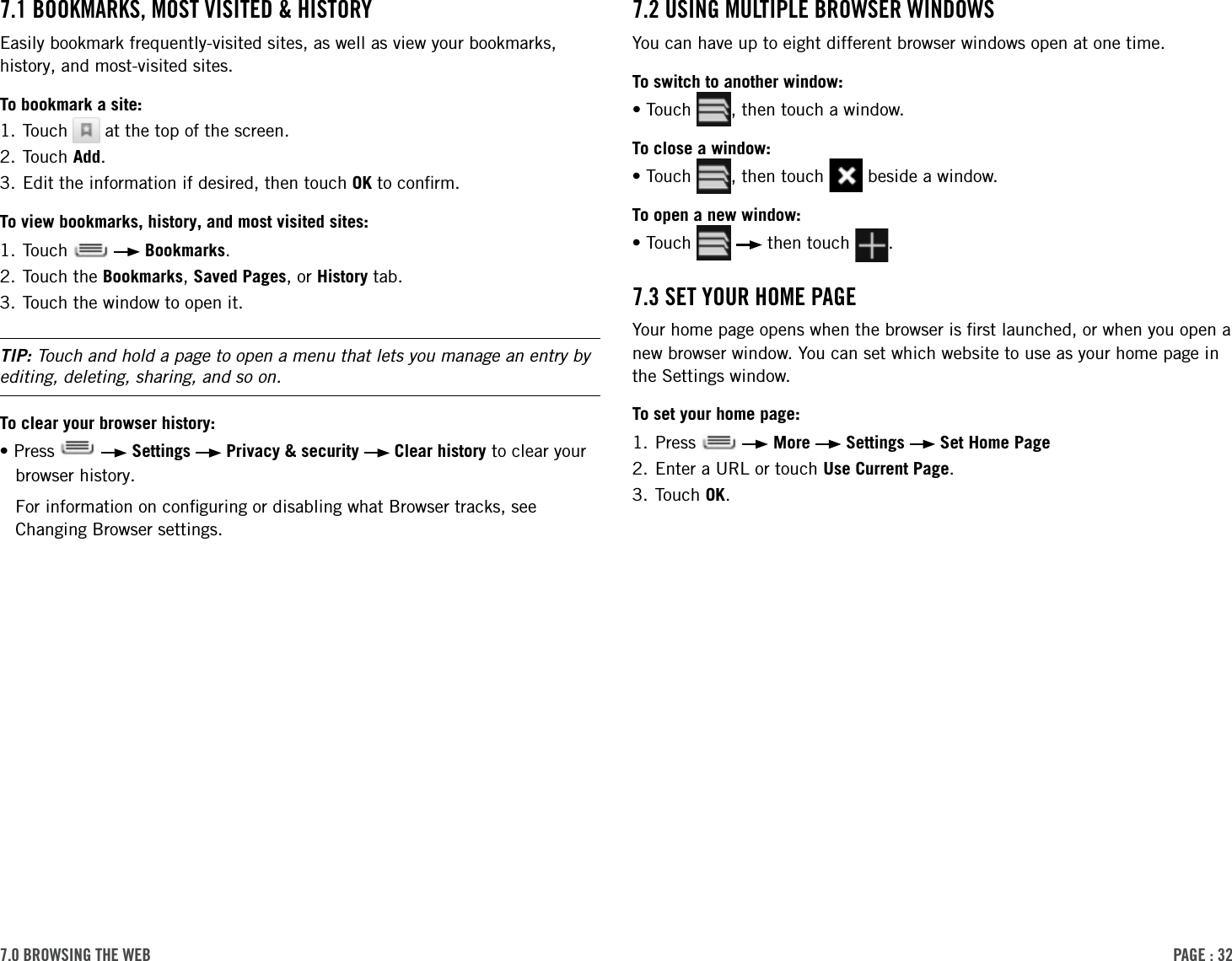 PAge : 327.0 BroWsing the WeB  7.2 using MultiPle BroWser WindoWsYou can have up to eight different browser windows open at one time. To switch to another window:•Touch  , then touch a window.To close a window:•Touch  , then touch   beside a window.To open a new window:•Touch     then touch  .7.3 set Your hoMe PAgeYour home page opens when the browser is ﬁrst launched, or when you open a new browser window. You can set which website to use as your home page in the Settings window.To set your home page:1. Press     More   Settings   Set Home Page2. Enter a URL or touch Use Current Page.3. Touch OK.7.1 BookMArks, Most Visited &amp; historYEasily bookmark frequently-visited sites, as well as view your bookmarks, history, and most-visited sites.To bookmark a site:1. Touch   at the top of the screen.2. Touch Add. 3. Edit the information if desired, then touch OK to conﬁrm.To view bookmarks, history, and most visited sites:1. Touch     Bookmarks.2. Touch the Bookmarks, Saved Pages, or History tab.3. Touch the window to open it.TIP: Touch and hold a page to open a menu that lets you manage an entry by editing, deleting, sharing, and so on.To clear your browser history:•Press     Settings   Privacy &amp; security   Clear history to clear your browser history.For information on conﬁguring or disabling what Browser tracks, see Changing Browser settings.