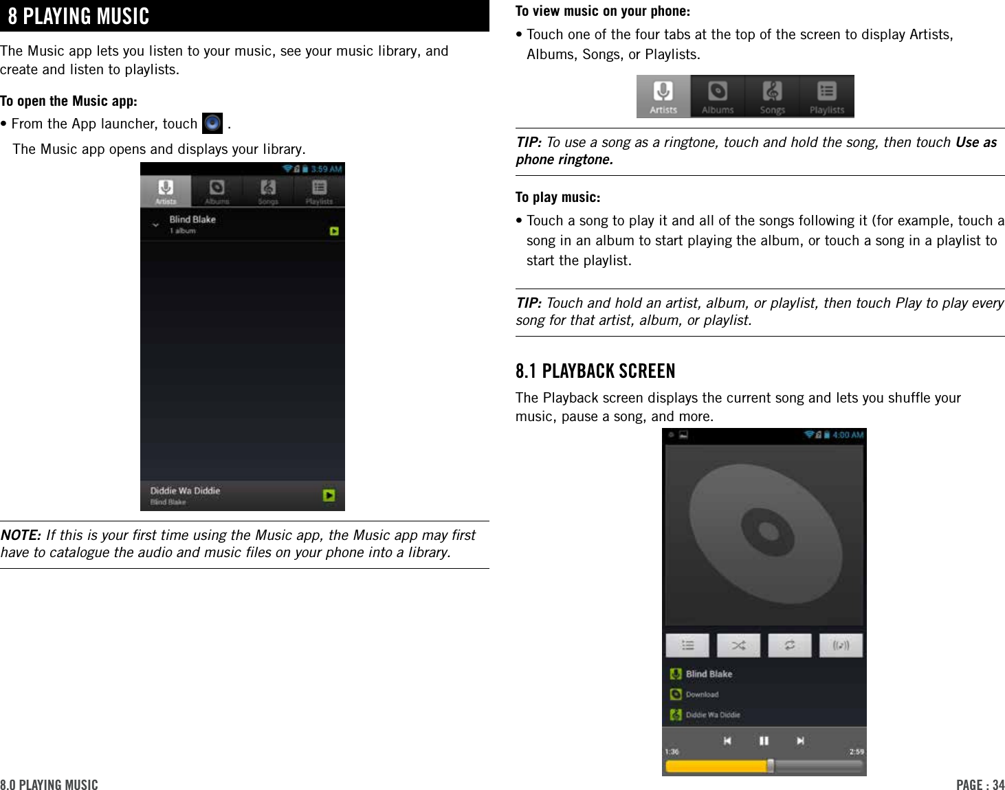 PAge : 348.0 PlAYing MusicTo view music on your phone:• Touch one of the four tabs at the top of the screen to display Artists, Albums, Songs, or Playlists.TIP: To use a song as a ringtone, touch and hold the song, then touch Use as phone ringtone.To play music:• Touch a song to play it and all of the songs following it (for example, touch a song in an album to start playing the album, or touch a song in a playlist to start the playlist.TIP: Touch and hold an artist, album, or playlist, then touch Play to play every song for that artist, album, or playlist.8.1 PlAYBAck screenThe Playback screen displays the current song and lets you shufﬂe your music, pause a song, and more.8 PlAYing MusicThe Music app lets you listen to your music, see your music library, and create and listen to playlists.To open the Music app:•From the App launcher, touch   .The Music app opens and displays your library. NOTE: If this is your ﬁrst time using the Music app, the Music app may ﬁrst have to catalogue the audio and music ﬁles on your phone into a library.