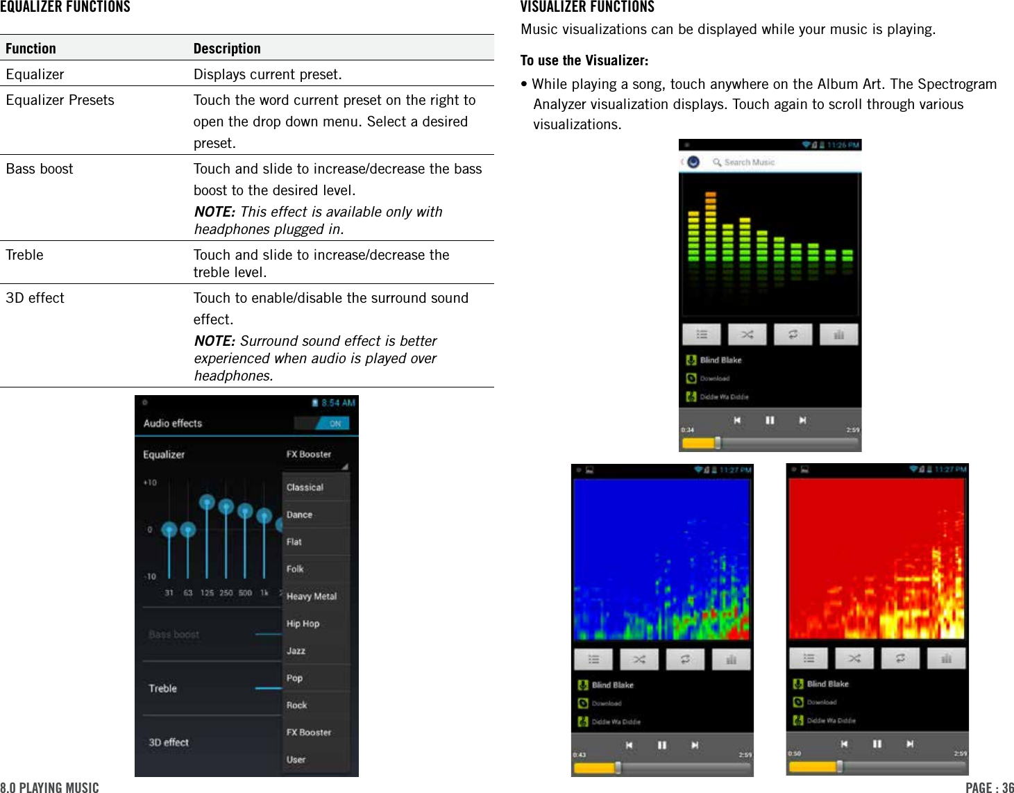 PAge : 36VisuAlizer Functions Music visualizations can be displayed while your music is playing.To use the Visualizer:•While playing a song, touch anywhere on the Album Art. The Spectrogram Analyzer visualization displays. Touch again to scroll through various visualizations.eQuAlizer FunctionsFunction DescriptionEqualizer Displays current preset.Equalizer Presets Touch the word current preset on the right toopen the drop down menu. Select a desiredpreset.Bass boost Touch and slide to increase/decrease the bassboost to the desired level.NOTE: This effect is available only with headphones plugged in.Treble Touch and slide to increase/decrease the treble level.3D effect Touch to enable/disable the surround soundeffect.NOTE: Surround sound effect is better experienced when audio is played over headphones.8.0 PlAYing Music