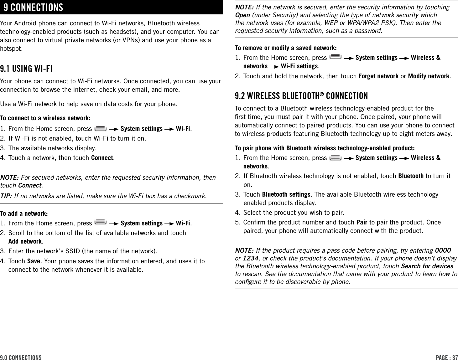 PAge : 379.0 connectionsNOTE: If the network is secured, enter the security information by touching Open (under Security) and selecting the type of network security which the network uses (for example, WEP or WPA/WPA2 PSK). Then enter the requested security information, such as a password.To remove or modify a saved network: 1.  From the Home screen, press     System settings   Wireless &amp; networks   Wi-Fi settings.2.  Touch and hold the network, then touch Forget network or Modify network.9.2 Wireless Bluetooth® connectionTo connect to a Bluetooth wireless technology-enabled product for the ﬁrst time, you must pair it with your phone. Once paired, your phone will automatically connect to paired products. You can use your phone to connect to wireless products featuring Bluetooth technology up to eight meters away.To pair phone with Bluetooth wireless technology-enabled product:1.  From the Home screen, press     System settings   Wireless &amp; networks.2. If Bluetooth wireless technology is not enabled, touch Bluetooth to turn it on.3. Touch Bluetooth settings. The available Bluetooth wireless technology-enabled products display.4. Select the product you wish to pair.5.  Conﬁrm the product number and touch Pair to pair the product. Once paired, your phone will automatically connect with the product.NOTE: If the product requires a pass code before pairing, try entering 0000 or 1234, or check the product’s documentation. If your phone doesn’t display the Bluetooth wireless technology-enabled product, touch Search for devices to rescan. See the documentation that came with your product to learn how to conﬁgure it to be discoverable by phone. 9 connectionsYour Android phone can connect to Wi-Fi networks, Bluetooth wireless technology-enabled products (such as headsets), and your computer. You can also connect to virtual private networks (or VPNs) and use your phone as a hotspot.9.1 using Wi-Fi Your phone can connect to Wi-Fi networks. Once connected, you can use your connection to browse the internet, check your email, and more. Use a Wi-Fi network to help save on data costs for your phone.To connect to a wireless network:1.  From the Home screen, press     System settings   Wi-Fi.2. If Wi-Fi is not enabled, touch Wi-Fi to turn it on.3. The available networks display.4. Touch a network, then touch Connect. NOTE: For secured networks, enter the requested security information, then touch Connect. TIP: If no networks are listed, make sure the Wi-Fi box has a checkmark.To add a network: 1.  From the Home screen, press     System settings   Wi-Fi.2.  Scroll to the bottom of the list of available networks and touch  Add network. 3. Enter the network’s SSID (the name of the network).4.  Touch  Save. Your phone saves the information entered, and uses it to connect to the network whenever it is available. 