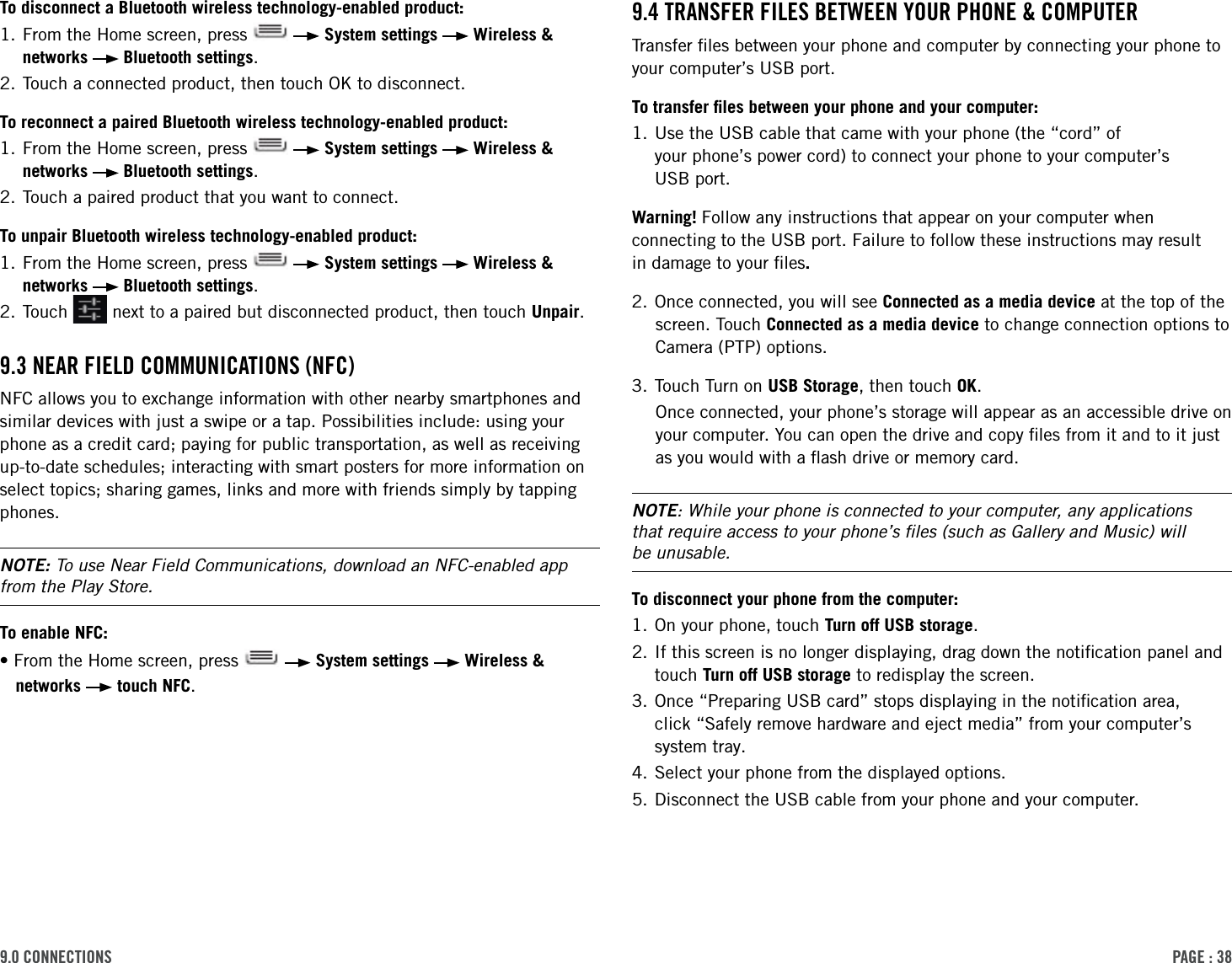 PAge : 389.0 connections 9.4 trAnsFer Files BetWeen Your Phone &amp; coMPuter Transfer ﬁles between your phone and computer by connecting your phone to your computer’s USB port. To transfer ﬁles between your phone and your computer:1.  Use the USB cable that came with your phone (the “cord” of  your phone’s power cord) to connect your phone to your computer’s  USB port.Warning! Follow any instructions that appear on your computer when connecting to the USB port. Failure to follow these instructions may result  in damage to your ﬁles. 2. Once connected, you will see Connected as a media device at the top of the screen. Touch Connected as a media device to change connection options to Camera (PTP) options. 3. Touch Turn on USB Storage, then touch OK.Once connected, your phone’s storage will appear as an accessible drive on your computer. You can open the drive and copy ﬁles from it and to it just as you would with a ﬂash drive or memory card. NOTE: While your phone is connected to your computer, any applications  that require access to your phone’s ﬁles (such as Gallery and Music) will  be unusable. To disconnect your phone from the computer:1. On your phone, touch Turn off USB storage. 2.  If this screen is no longer displaying, drag down the notiﬁcation panel and touch Turn off USB storage to redisplay the screen.3.  Once “Preparing USB card” stops displaying in the notiﬁcation area,  click “Safely remove hardware and eject media” from your computer’s system tray.4. Select your phone from the displayed options.5. Disconnect the USB cable from your phone and your computer.To disconnect a Bluetooth wireless technology-enabled product:1.  From the Home screen, press     System settings   Wireless &amp; networks   Bluetooth settings. 2. Touch a connected product, then touch OK to disconnect.To reconnect a paired Bluetooth wireless technology-enabled product: 1.  From the Home screen, press     System settings   Wireless &amp; networks   Bluetooth settings. 2. Touch a paired product that you want to connect.To unpair Bluetooth wireless technology-enabled product:1.  From the Home screen, press     System settings   Wireless &amp; networks   Bluetooth settings. 2.  Touch   next to a paired but disconnected product, then touch Unpair.9.3 neAr Field coMMunicAtions (nFc) NFC allows you to exchange information with other nearby smartphones and similar devices with just a swipe or a tap. Possibilities include: using your phone as a credit card; paying for public transportation, as well as receiving up-to-date schedules; interacting with smart posters for more information on select topics; sharing games, links and more with friends simply by tapping phones.NOTE: To use Near Field Communications, download an NFC-enabled app from the Play Store. To enable NFC:•From the Home screen, press     System settings   Wireless &amp; networks   touch NFC.