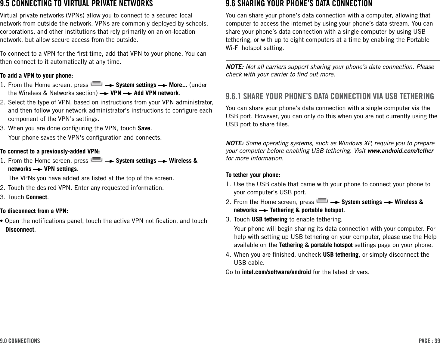 PAge : 399.0 connections 9.6 shAring Your Phone’s dAtA connectionYou can share your phone’s data connection with a computer, allowing that computer to access the internet by using your phone’s data stream. You can share your phone’s data connection with a single computer by using USB tethering, or with up to eight computers at a time by enabling the Portable Wi-Fi hotspot setting. NOTE: Not all carriers support sharing your phone’s data connection. Please check with your carrier to ﬁnd out more.9.6.1 shAre Your Phone’s dAtA connection ViA usB tetheringYou can share your phone’s data connection with a single computer via the USB port. However, you can only do this when you are not currently using the USB port to share ﬁles.NOTE: Some operating systems, such as Windows XP, require you to prepare your computer before enabling USB tethering. Visit www.android.com/tether for more information.To tether your phone:1.  Use the USB cable that came with your phone to connect your phone to your computer’s USB port. 2.  From the Home screen, press     System settings   Wireless &amp; networks   Tethering &amp; portable hotspot.3. Touch USB tethering to enable tethering.Your phone will begin sharing its data connection with your computer. For help with setting up USB tethering on your computer, please use the Help available on the Tethering &amp; portable hotspot settings page on your phone.4.  When you are ﬁnished, uncheck USB tethering, or simply disconnect the USB cable.Go to intel.com/software/android for the latest drivers.9.5 connecting to VirtuAl PriVAte netWorksVirtual private networks (VPNs) allow you to connect to a secured local network from outside the network. VPNs are commonly deployed by schools, corporations, and other institutions that rely primarily on an on-location network, but allow secure access from the outside. To connect to a VPN for the ﬁrst time, add that VPN to your phone. You can then connect to it automatically at any time. To add a VPN to your phone:1.  From the Home screen, press     System settings   More... (under the Wireless &amp; Networks section)   VPN   Add VPN network.2.  Select the type of VPN, based on instructions from your VPN administrator, and then follow your network administrator’s instructions to conﬁgure each component of the VPN’s settings. 3. When you are done conﬁguring the VPN, touch Save.Your phone saves the VPN’s conﬁguration and connects. To connect to a previously-added VPN:1.  From the Home screen, press     System settings   Wireless &amp; networks   VPN settings.The VPNs you have added are listed at the top of the screen.2. Touch the desired VPN. Enter any requested information.3. Touch Connect.To disconnect from a VPN:•Open the notiﬁcations panel, touch the active VPN notiﬁcation, and touch Disconnect.