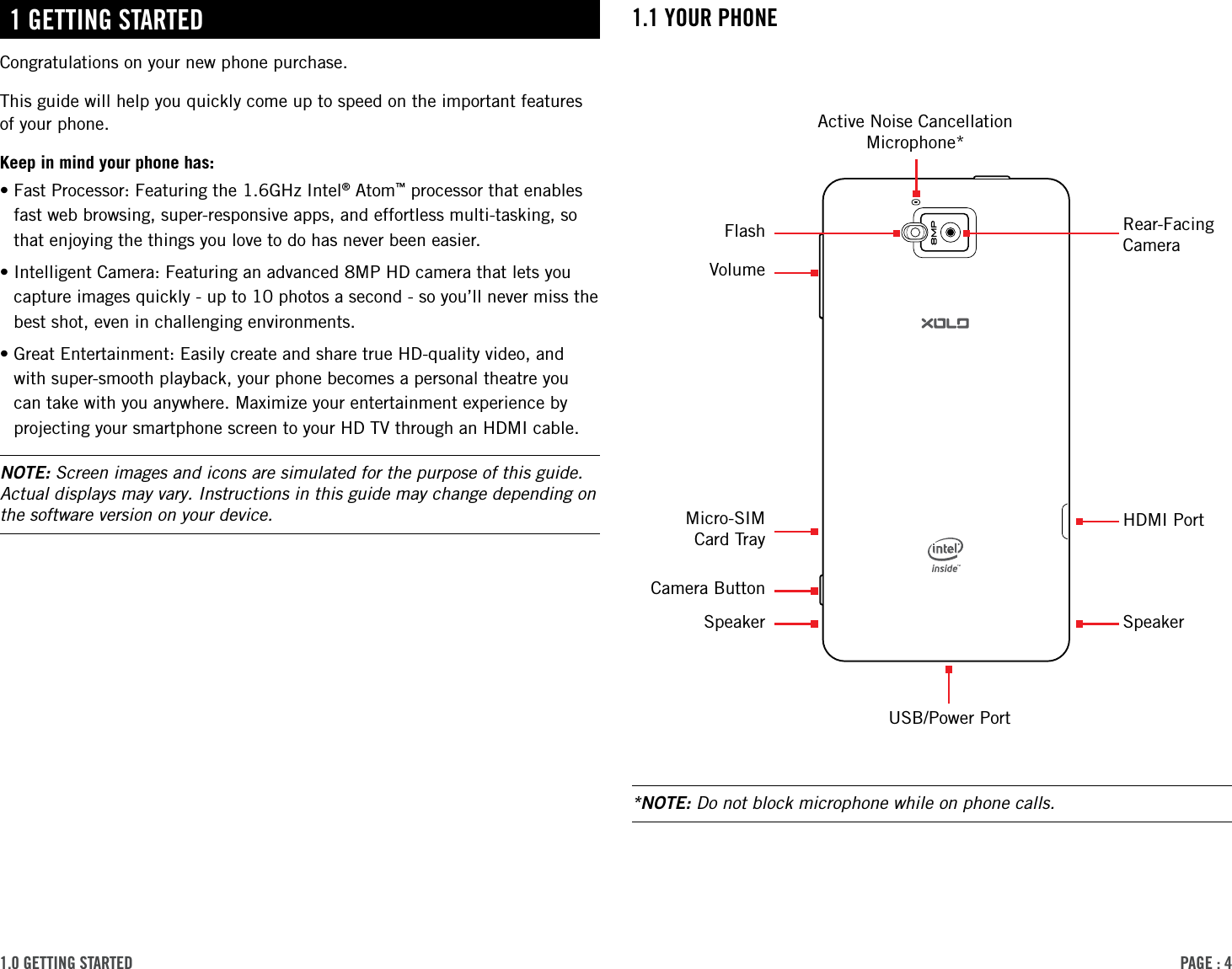 PAge : 41.0 getting started 1.1 Your Phone1 getting stArtedCongratulations on your new phone purchase.This guide will help you quickly come up to speed on the important features of your phone.Keep in mind your phone has:• Fast Processor: Featuring the 1.6GHz Intel® Atom™ processor that enables fast web browsing, super-responsive apps, and effortless multi-tasking, so that enjoying the things you love to do has never been easier.• Intelligent Camera: Featuring an advanced 8MP HD camera that lets you capture images quickly - up to 10 photos a second - so you’ll never miss the best shot, even in challenging environments.• Great Entertainment: Easily create and share true HD-quality video, and with super-smooth playback, your phone becomes a personal theatre you can take with you anywhere. Maximize your entertainment experience by projecting your smartphone screen to your HD TV through an HDMI cable.NOTE: Screen images and icons are simulated for the purpose of this guide. Actual displays may vary. Instructions in this guide may change depending on the software version on your device.*NOTE: Do not block microphone while on phone calls.USB/Power PortRear-Facing CameraFlashActive Noise Cancellation Microphone*HDMI PortSpeakerVolumeMicro-SIM  Card TrayCamera ButtonSpeaker