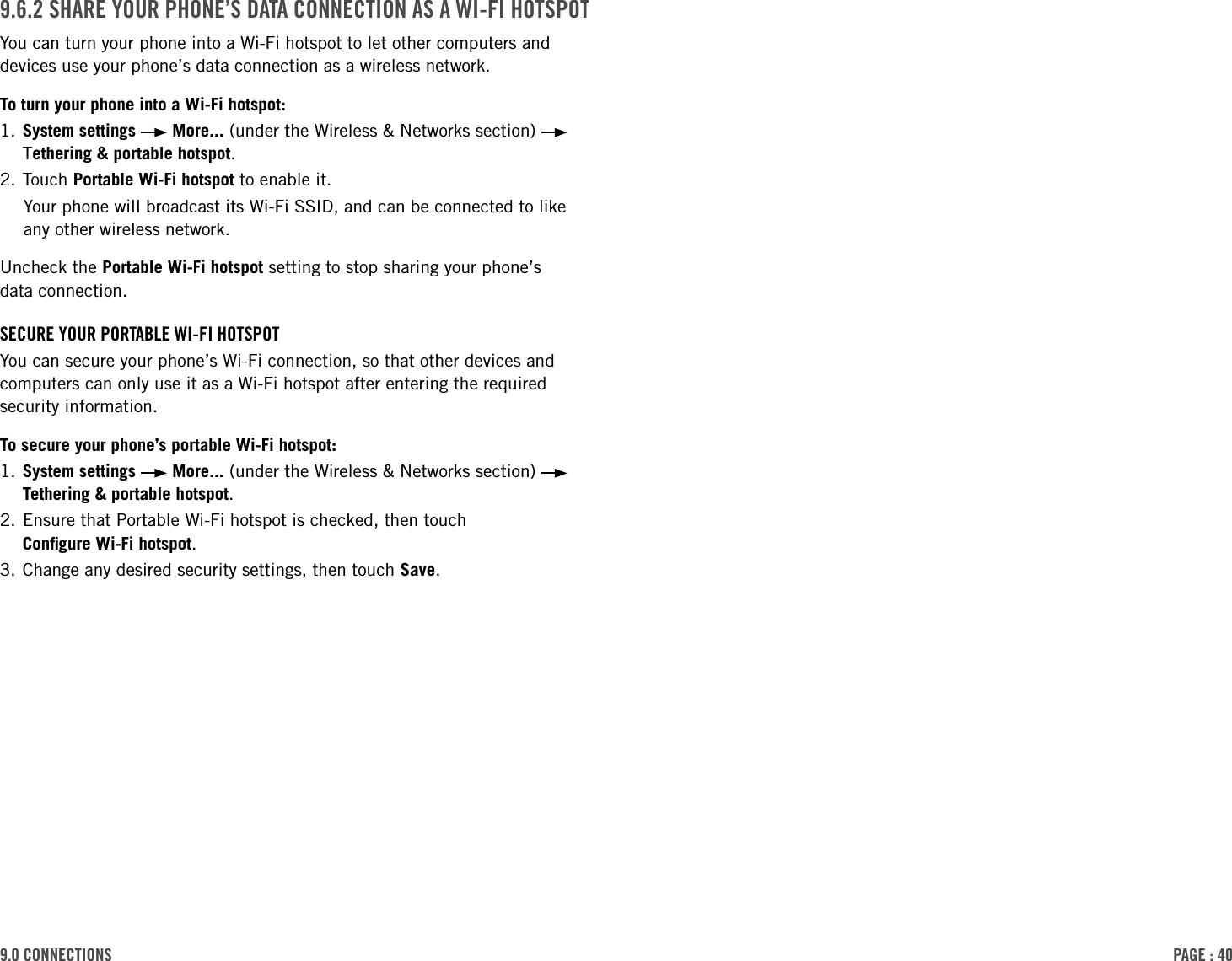 PAge : 409.0 connections 9.6.2 shAre Your Phone’s dAtA connection As A Wi-Fi hotsPotYou can turn your phone into a Wi-Fi hotspot to let other computers and devices use your phone’s data connection as a wireless network. To turn your phone into a Wi-Fi hotspot:1.  System settings   More... (under the Wireless &amp; Networks section)   Tethering &amp; portable hotspot.2. Touch Portable Wi-Fi hotspot to enable it.Your phone will broadcast its Wi-Fi SSID, and can be connected to like  any other wireless network. Uncheck the Portable Wi-Fi hotspot setting to stop sharing your phone’s  data connection.secure Your PortABle Wi-Fi hotsPotYou can secure your phone’s Wi-Fi connection, so that other devices and computers can only use it as a Wi-Fi hotspot after entering the required security information. To secure your phone’s portable Wi-Fi hotspot:1.  System settings   More... (under the Wireless &amp; Networks section)   Tethering &amp; portable hotspot.2.  Ensure that Portable Wi-Fi hotspot is checked, then touch  Conﬁgure Wi-Fi hotspot.3. Change any desired security settings, then touch Save. 