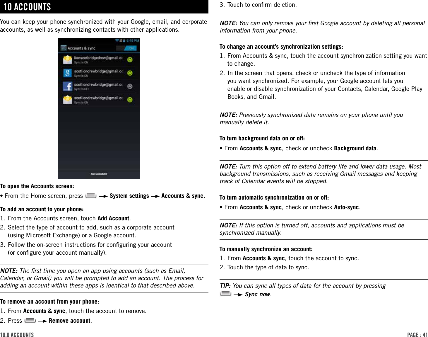 PAge : 4110.0 Accounts 3. Touch to conﬁrm deletion.NOTE: You can only remove your ﬁrst Google account by deleting all personal information from your phone.To change an account’s synchronization settings:1.  From Accounts &amp; sync, touch the account synchronization setting you want to change.2.  In the screen that opens, check or uncheck the type of information  you want synchronized. For example, your Google account lets you  enable or disable synchronization of your Contacts, Calendar, Google Play Books, and Gmail.NOTE: Previously synchronized data remains on your phone until you manually delete it.To turn background data on or off:•From Accounts &amp; sync, check or uncheck Background data. NOTE: Turn this option off to extend battery life and lower data usage. Most background transmissions, such as receiving Gmail messages and keeping track of Calendar events will be stopped.To turn automatic synchronization on or off:•From Accounts &amp; sync, check or uncheck Auto-sync.NOTE: If this option is turned off, accounts and applications must be synchronized manually.To manually synchronize an account:1. From Accounts &amp; sync, touch the account to sync.2. Touch the type of data to sync.TIP: You can sync all types of data for the account by pressing    Sync now.10 AccountsYou can keep your phone synchronized with your Google, email, and corporate accounts, as well as synchronizing contacts with other applications.To open the Accounts screen:•From the Home screen, press     System settings   Accounts &amp; sync.To add an account to your phone:1. From the Accounts screen, touch Add Account.2.  Select the type of account to add, such as a corporate account  (using Microsoft Exchange) or a Google account.3.  Follow the on-screen instructions for conﬁguring your account  (or conﬁgure your account manually).NOTE: The ﬁrst time you open an app using accounts (such as Email, Calendar, or Gmail) you will be prompted to add an account. The process for adding an account within these apps is identical to that described above.To remove an account from your phone:1. From Accounts &amp; sync, touch the account to remove.2. Press     Remove account.