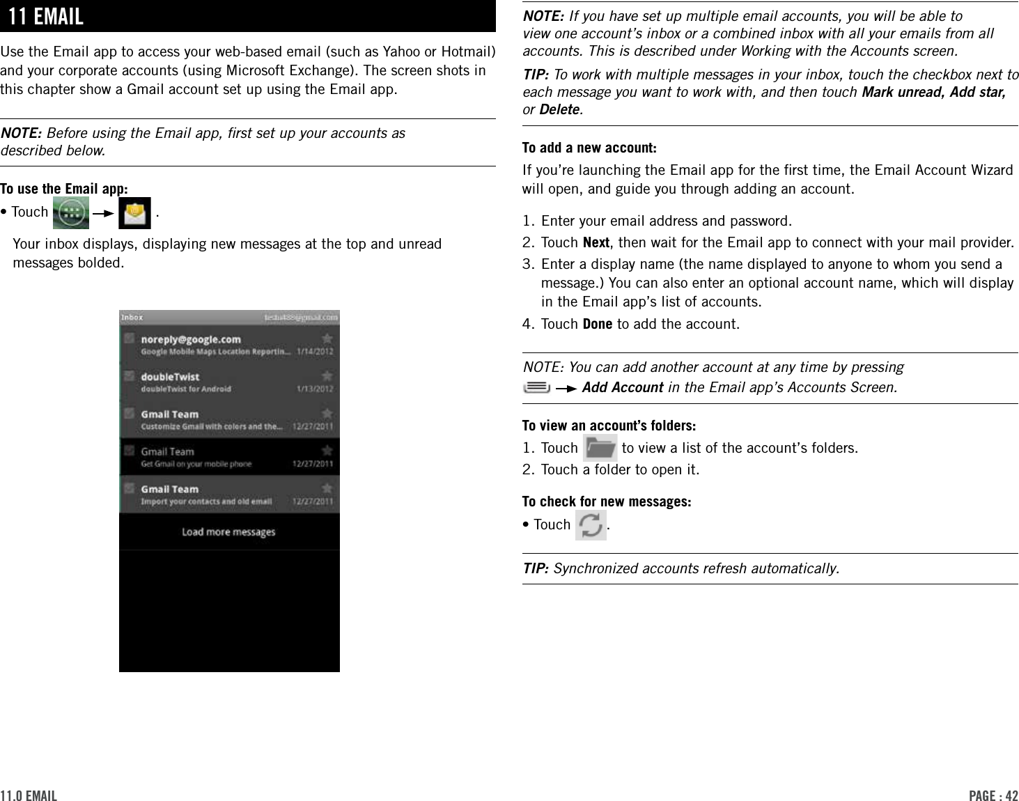 PAge : 4211.0 eMAilNOTE: If you have set up multiple email accounts, you will be able to view one account’s inbox or a combined inbox with all your emails from all accounts. This is described under Working with the Accounts screen.TIP: To work with multiple messages in your inbox, touch the checkbox next to each message you want to work with, and then touch Mark unread, Add star, or Delete. To add a new account:If you’re launching the Email app for the ﬁrst time, the Email Account Wizard will open, and guide you through adding an account.1. Enter your email address and password.2.  Touch  Next, then wait for the Email app to connect with your mail provider.3.  Enter a display name (the name displayed to anyone to whom you send a message.) You can also enter an optional account name, which will display in the Email app’s list of accounts.4. Touch Done to add the account.NOTE: You can add another account at any time by pressing    Add Account in the Email app’s Accounts Screen.To view an account’s folders:1. Touch   to view a list of the account’s folders. 2. Touch a folder to open it. To check for new messages:•Touch  . TIP: Synchronized accounts refresh automatically.11 eMAilUse the Email app to access your web-based email (such as Yahoo or Hotmail) and your corporate accounts (using Microsoft Exchange). The screen shots in this chapter show a Gmail account set up using the Email app.NOTE: Before using the Email app, ﬁrst set up your accounts as  described below.To use the Email app:•Touch       .Your inbox displays, displaying new messages at the top and unread messages bolded.