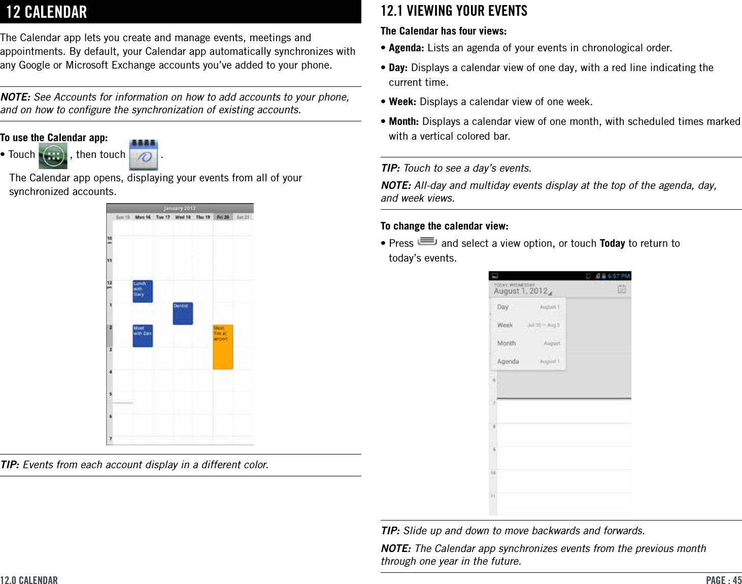 PAge : 4512.0 cAlendAr 12.1 VieWing Your eVentsThe Calendar has four views:•Agenda: Lists an agenda of your events in chronological order.• Day: Displays a calendar view of one day, with a red line indicating the current time.•Week: Displays a calendar view of one week.• Month: Displays a calendar view of one month, with scheduled times marked with a vertical colored bar.TIP: Touch to see a day’s events.NOTE: All-day and multiday events display at the top of the agenda, day,  and week views.To change the calendar view:• Press   and select a view option, or touch Today to return to  today’s events.TIP: Slide up and down to move backwards and forwards.NOTE: The Calendar app synchronizes events from the previous month through one year in the future.12 cAlendArThe Calendar app lets you create and manage events, meetings and appointments. By default, your Calendar app automatically synchronizes with any Google or Microsoft Exchange accounts you’ve added to your phone.NOTE: See Accounts for information on how to add accounts to your phone, and on how to conﬁgure the synchronization of existing accounts.To use the Calendar app:•Touch   , then touch   .The Calendar app opens, displaying your events from all of your synchronized accounts.TIP: Events from each account display in a different color.