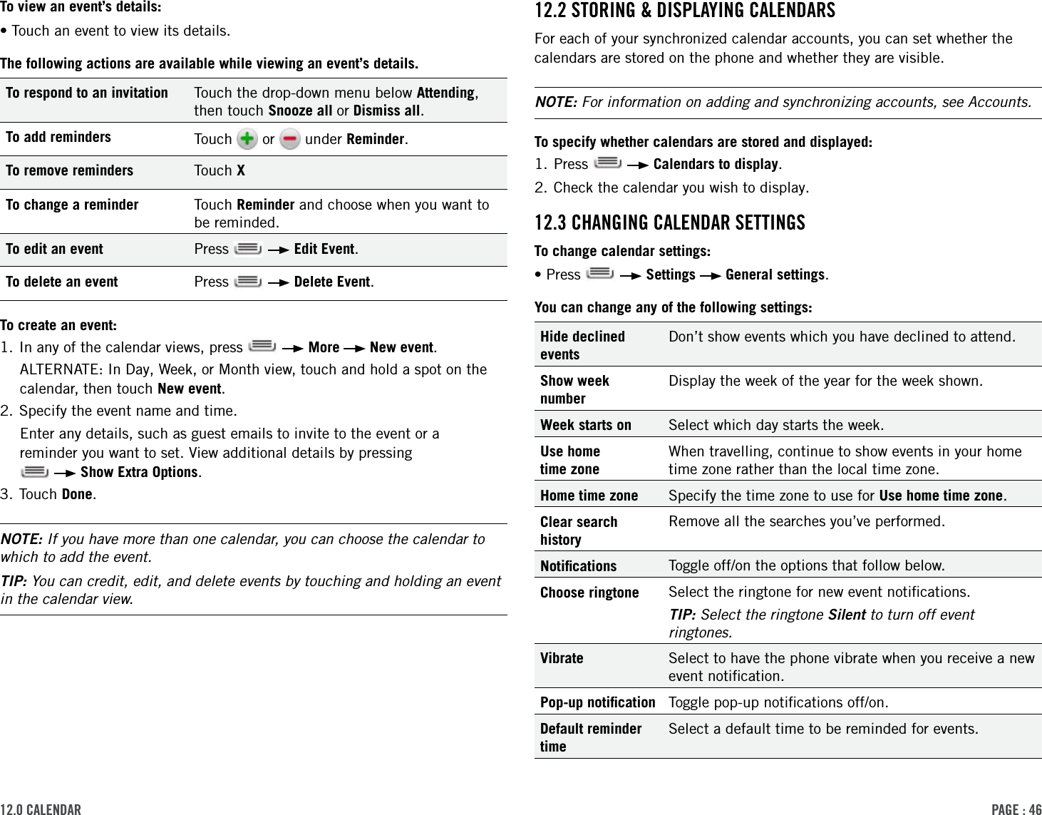 PAge : 4612.0 cAlendAr 12.2 storing &amp; disPlAYing cAlendArsFor each of your synchronized calendar accounts, you can set whether the calendars are stored on the phone and whether they are visible.NOTE: For information on adding and synchronizing accounts, see Accounts.To specify whether calendars are stored and displayed:1. Press     Calendars to display.2. Check the calendar you wish to display.12.3 chAnging cAlendAr settingsTo change calendar settings:•Press     Settings   General settings.You can change any of the following settings:Hide declined eventsDon’t show events which you have declined to attend.Show week numberDisplay the week of the year for the week shown.Week starts on Select which day starts the week.Use home  time zoneWhen travelling, continue to show events in your home time zone rather than the local time zone.Home time zone Specify the time zone to use for Use home time zone.Clear search historyRemove all the searches you’ve performed.Notiﬁcations Toggle off/on the options that follow below.Choose ringtone Select the ringtone for new event notiﬁcations. TIP: Select the ringtone Silent to turn off event ringtones.Vibrate Select to have the phone vibrate when you receive a new event notiﬁcation.Pop-up notiﬁcation Toggle pop-up notiﬁcations off/on.Default reminder timeSelect a default time to be reminded for events.To view an event’s details:•Touch an event to view its details.The following actions are available while viewing an event’s details.To respond to an invitation Touch the drop-down menu below Attending, then touch Snooze all or Dismiss all.To add reminders Touch   or   under Reminder.To remove reminders Touch XTo change a reminder Touch Reminder and choose when you want to be reminded.To edit an event Press     Edit Event.To delete an event Press     Delete Event.To create an event:1. In any of the calendar views, press     More   New event. ALTERNATE: In Day, Week, or Month view, touch and hold a spot on the calendar, then touch New event.2. Specify the event name and time.Enter any details, such as guest emails to invite to the event or a  reminder you want to set. View additional details by pressing     Show Extra Options.3. Touch Done.NOTE: If you have more than one calendar, you can choose the calendar to which to add the event.TIP: You can credit, edit, and delete events by touching and holding an event in the calendar view.