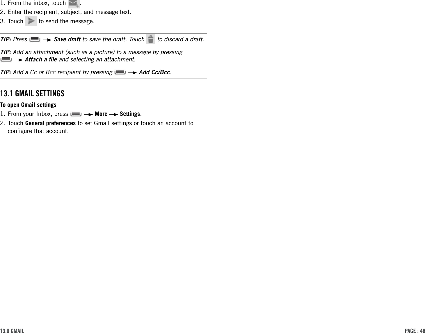 PAge : 4813.0 gMAil1. From the inbox, touch  .2. Enter the recipient, subject, and message text.3. Touch   to send the message. TIP: Press    Save draft to save the draft. Touch   to discard a draft.TIP: Add an attachment (such as a picture) to a message by pressing    Attach a ﬁle and selecting an attachment.TIP: Add a Cc or Bcc recipient by pressing    Add Cc/Bcc.13.1 gMAil settingsTo open Gmail settings1. From your Inbox, press     More   Settings.2.  Touch  General preferences to set Gmail settings or touch an account to conﬁgure that account.