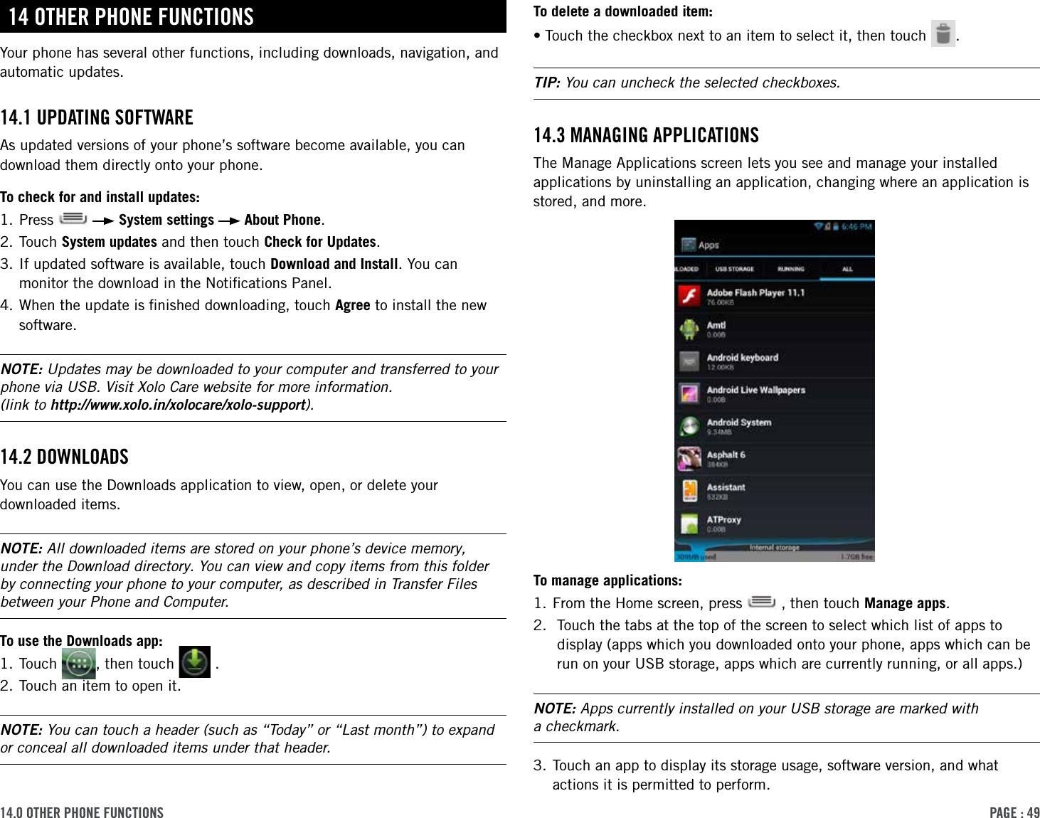 PAge : 4914.0 other Phone FunctionsTo delete a downloaded item:•Touch the checkbox next to an item to select it, then touch  .TIP: You can uncheck the selected checkboxes.14.3 MAnAging APPlicAtionsThe Manage Applications screen lets you see and manage your installed applications by uninstalling an application, changing where an application is stored, and more.To manage applications:1. From the Home screen, press   , then touch Manage apps.2.   Touch the tabs at the top of the screen to select which list of apps to display (apps which you downloaded onto your phone, apps which can be run on your USB storage, apps which are currently running, or all apps.)NOTE: Apps currently installed on your USB storage are marked with  a checkmark.3.  Touch an app to display its storage usage, software version, and what actions it is permitted to perform.14 other Phone FunctionsYour phone has several other functions, including downloads, navigation, and automatic updates.14.1 uPdAting soFtWAreAs updated versions of your phone’s software become available, you can download them directly onto your phone.To check for and install updates:1. Press     System settings   About Phone.2. Touch System updates and then touch Check for Updates.3.  If updated software is available, touch Download and Install. You can monitor the download in the Notiﬁcations Panel.4.  When the update is ﬁnished downloading, touch Agree to install the new software.NOTE: Updates may be downloaded to your computer and transferred to your phone via USB. Visit Xolo Care website for more information.  (link to http://www.xolo.in/xolocare/xolo-support).14.2 doWnloAdsYou can use the Downloads application to view, open, or delete your downloaded items. NOTE: All downloaded items are stored on your phone’s device memory, under the Download directory. You can view and copy items from this folder by connecting your phone to your computer, as described in Transfer Files between your Phone and Computer. To use the Downloads app:1. Touch  , then touch   .2. Touch an item to open it.NOTE: You can touch a header (such as “Today” or “Last month”) to expand or conceal all downloaded items under that header.
