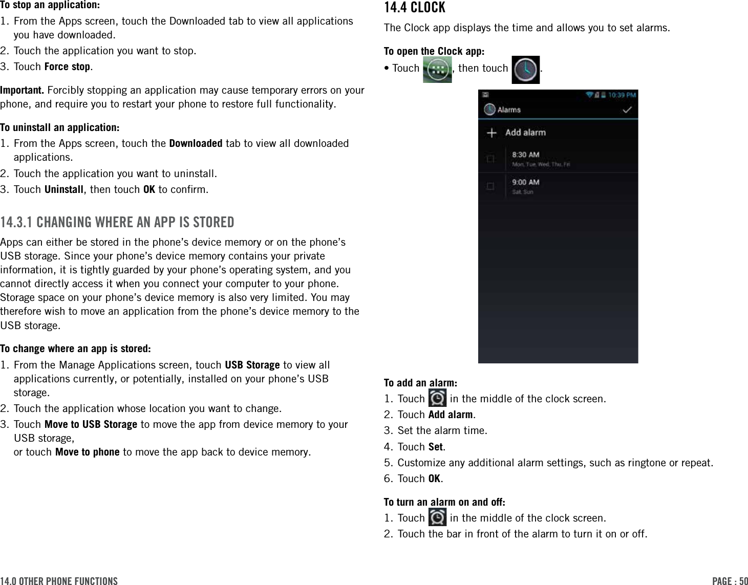 PAge : 5014.0 other Phone Functions14.4 clockThe Clock app displays the time and allows you to set alarms.To open the Clock app:•Touch  , then touch  .To add an alarm:1. Touch   in the middle of the clock screen.2. Touch Add alarm.3. Set the alarm time.4. Touch Set.5. Customize any additional alarm settings, such as ringtone or repeat.6. Touch OK.To turn an alarm on and off:1. Touch   in the middle of the clock screen.2. Touch the bar in front of the alarm to turn it on or off.To stop an application:1.  From the Apps screen, touch the Downloaded tab to view all applications you have downloaded.2. Touch the application you want to stop.3. Touch Force stop.Important. Forcibly stopping an application may cause temporary errors on your phone, and require you to restart your phone to restore full functionality.To uninstall an application:1.  From the Apps screen, touch the Downloaded tab to view all downloaded applications.2. Touch the application you want to uninstall.3. Touch Uninstall, then touch OK to conﬁrm.14.3.1 chAnging Where An APP is storedApps can either be stored in the phone’s device memory or on the phone’s USB storage. Since your phone’s device memory contains your private information, it is tightly guarded by your phone’s operating system, and you cannot directly access it when you connect your computer to your phone. Storage space on your phone’s device memory is also very limited. You may therefore wish to move an application from the phone’s device memory to the USB storage. To change where an app is stored:1.  From the Manage Applications screen, touch USB Storage to view all applications currently, or potentially, installed on your phone’s USB storage.2. Touch the application whose location you want to change.3.  Touch  Move to USB Storage to move the app from device memory to your USB storage,  or touch Move to phone to move the app back to device memory.