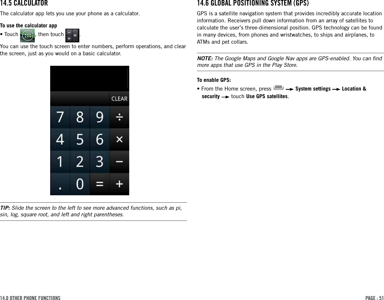 PAge : 5114.0 other Phone Functions14.6 gloBAl Positioning sYsteM (gPs)GPS is a satellite navigation system that provides incredibly accurate location information. Receivers pull down information from an array of satellites to calculate the user’s three-dimensional position. GPS technology can be found in many devices, from phones and wristwatches, to ships and airplanes, to ATMs and pet collars. NOTE: The Google Maps and Google Nav apps are GPS-enabled. You can ﬁnd more apps that use GPS in the Play Store.To enable GPS:•From the Home screen, press     System settings   Location &amp; security   touch Use GPS satellites.14.5 cAlculAtorThe calculator app lets you use your phone as a calculator. To use the calculator app•Touch  , then touch  .You can use the touch screen to enter numbers, perform operations, and clear the screen, just as you would on a basic calculator.TIP: Slide the screen to the left to see more advanced functions, such as pi, sin, log, square root, and left and right parentheses.