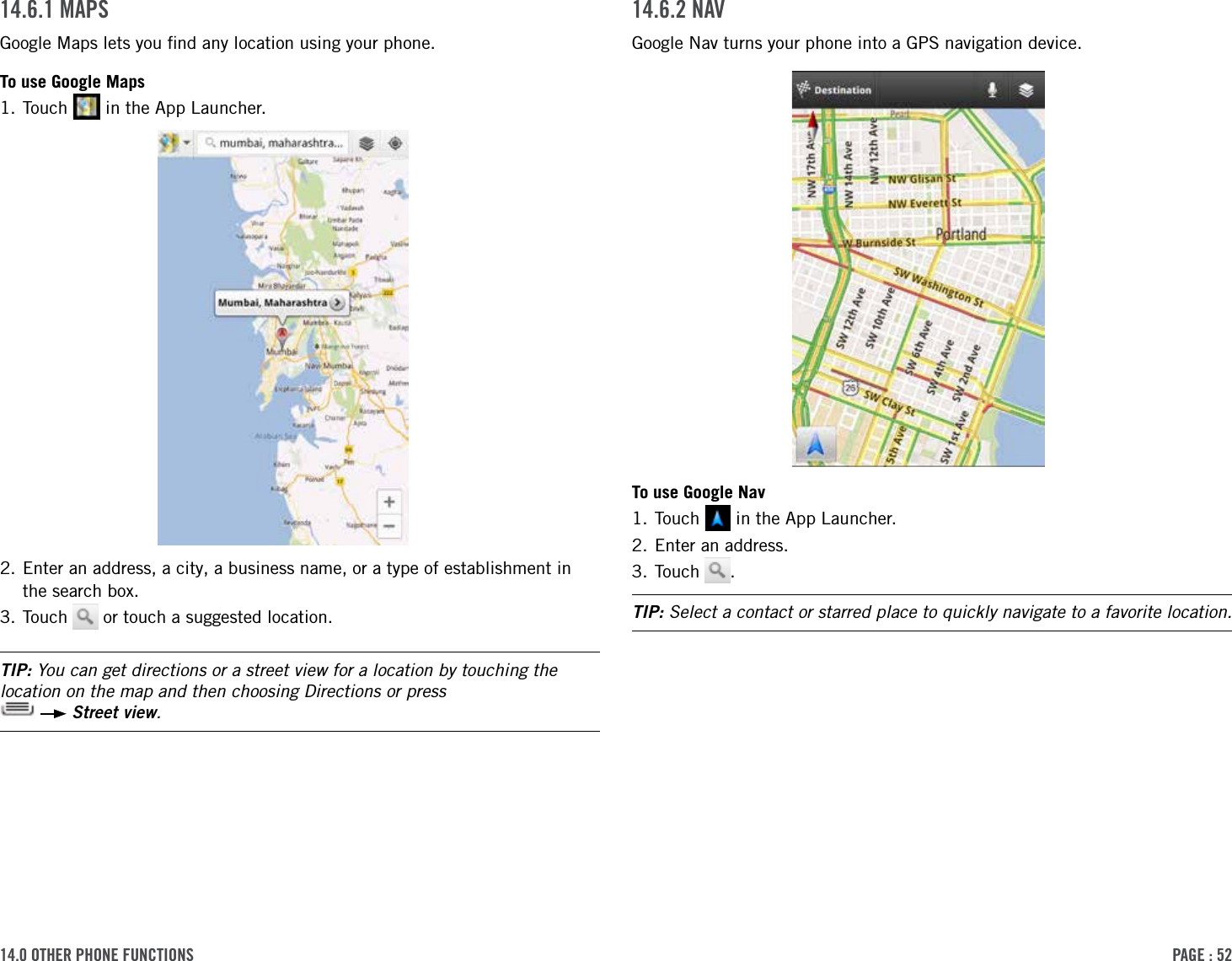 PAge : 5214.0 other Phone Functions 14.6.2 nAVGoogle Nav turns your phone into a GPS navigation device.To use Google Nav1. Touch   in the App Launcher.2. Enter an address.3. Touch  .TIP: Select a contact or starred place to quickly navigate to a favorite location.14.6.1 MAPsGoogle Maps lets you ﬁnd any location using your phone.To use Google Maps1. Touch   in the App Launcher.2.  Enter an address, a city, a business name, or a type of establishment in the search box.3. Touch   or touch a suggested location.TIP: You can get directions or a street view for a location by touching the location on the map and then choosing Directions or press    Street view.