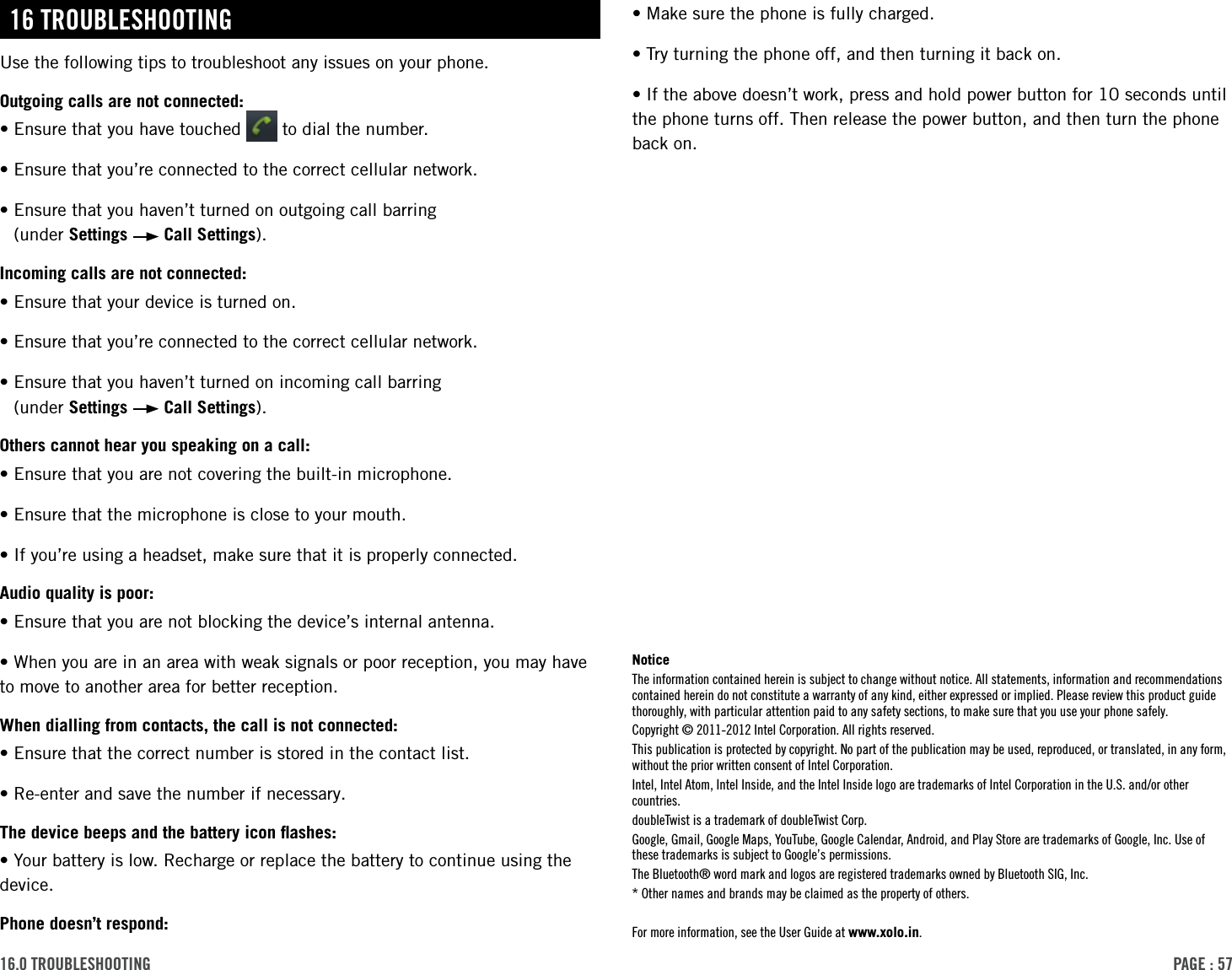 PAge : 5716.0 trouBleshooting•Make sure the phone is fully charged. •Try turning the phone off, and then turning it back on. •If the above doesn’t work, press and hold power button for 10 seconds until the phone turns off. Then release the power button, and then turn the phone back on.16 trouBleshootingUse the following tips to troubleshoot any issues on your phone. Outgoing calls are not connected:•Ensure that you have touched   to dial the number.•Ensure that you’re connected to the correct cellular network.•Ensure that you haven’t turned on outgoing call barring   (under Settings   Call Settings).Incoming calls are not connected:•Ensure that your device is turned on.•Ensure that you’re connected to the correct cellular network.•Ensure that you haven’t turned on incoming call barring   (under Settings   Call Settings).Others cannot hear you speaking on a call:•Ensure that you are not covering the built-in microphone.•Ensure that the microphone is close to your mouth.•If you’re using a headset, make sure that it is properly connected.Audio quality is poor:•Ensure that you are not blocking the device’s internal antenna.•When you are in an area with weak signals or poor reception, you may have to move to another area for better reception.When dialling from contacts, the call is not connected:•Ensure that the correct number is stored in the contact list.•Re-enter and save the number if necessary.The device beeps and the battery icon ﬂashes:•Your battery is low. Recharge or replace the battery to continue using the device.Phone doesn’t respond:NoticeThe information contained herein is subject to change without notice. All statements, information and recommendations contained herein do not constitute a warranty of any kind, either expressed or implied. Please review this product guide thoroughly, with particular attention paid to any safety sections, to make sure that you use your phone safely.Copyright © 2011-2012 Intel Corporation. All rights reserved.This publication is protected by copyright. No part of the publication may be used, reproduced, or translated, in any form, without the prior written consent of Intel Corporation.Intel, Intel Atom, Intel Inside, and the Intel Inside logo are trademarks of Intel Corporation in the U.S. and/or other countries.doubleTwist is a trademark of doubleTwist Corp.Google, Gmail, Google Maps, YouTube, Google Calendar, Android, and Play Store are trademarks of Google, Inc. Use of these trademarks is subject to Google’s permissions.The Bluetooth® word mark and logos are registered trademarks owned by Bluetooth SIG, Inc.* Other names and brands may be claimed as the property of others.For more information, see the User Guide at www.xolo.in.