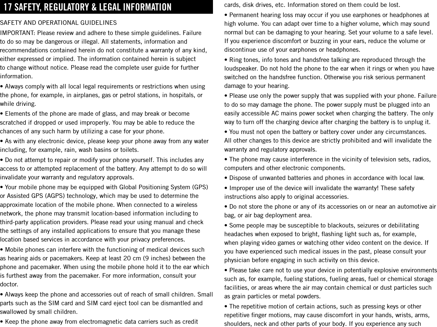 17 sAFetY, regulAtorY &amp; legAl inForMAtionSAFETY AND OPERATIONAL GUIDELINESIMPORTANT: Please review and adhere to these simple guidelines. Failure to do so may be dangerous or illegal. All statements, information and recommendations contained herein do not constitute a warranty of any kind, either expressed or implied. The information contained herein is subject to change without notice. Please read the complete user guide for further information.•Alwayscomplywithalllocallegalrequirementsorrestrictionswhenusingthe phone, for example, in airplanes, gas or petrol stations, in hospitals, or while driving.•Elementsofthephonearemadeofglass,andmaybreakorbecomescratched if dropped or used improperly. You may be able to reduce the chances of any such harm by utilizing a case for your phone.•Aswithanyelectronicdevice,pleasekeepyourphoneawayfromanywaterincluding, for example, rain, wash basins or toilets.•Donotattempttorepairormodifyyourphoneyourself.Thisincludesanyaccess to or attempted replacement of the battery. Any attempt to do so will invalidate your warranty and regulatory approvals.•YourmobilephonemaybeequippedwithGlobalPositioningSystem(GPS)or Assisted GPS (AGPS) technology, which may be used to determine the approximate location of the mobile phone. When connected to a wireless network, the phone may transmit location-based information including to third-party application providers. Please read your using manual and check the settings of any installed applications to ensure that you manage these location based services in accordance with your privacy preferences.•Mobilephonescaninterferewiththefunctioningofmedicaldevicessuchas hearing aids or pacemakers. Keep at least 20 cm (9 inches) between the phone and pacemaker. When using the mobile phone hold it to the ear which is furthest away from the pacemaker. For more information, consult your doctor.•Alwayskeepthephoneandaccessoriesoutofreachofsmallchildren.Smallparts such as the SIM card and SIM card eject tool can be dismantled and swallowed by small children.•Keepthephoneawayfromelectromagneticdatacarrierssuchascreditcards, disk drives, etc. Information stored on them could be lost.•Permanenthearinglossmayoccurifyouuseearphonesorheadphonesathigh volume. You can adapt over time to a higher volume, which may sound normal but can be damaging to your hearing. Set your volume to a safe level. If you experience discomfort or buzzing in your ears, reduce the volume or discontinue use of your earphones or headphones.•Ringtones,infotonesandhandsfreetalkingarereproducedthroughtheloudspeaker. Do not hold the phone to the ear when it rings or when you have switched on the handsfree function. Otherwise you risk serious permanent damage to your hearing.•Pleaseuseonlythepowersupplythatwassuppliedwithyourphone.Failureto do so may damage the phone. The power supply must be plugged into an easily accessible AC mains power socket when charging the battery. The only way to turn off the charging device after charging the battery is to unplug it.•Youmustnotopenthebatteryorbatterycoverunderanycircumstances.All other changes to this device are strictly prohibited and will invalidate the warranty and regulatory approvals.•Thephonemaycauseinterferenceinthevicinityoftelevisionsets,radios,computers and other electronic components.•Disposeofunwantedbatteriesandphonesinaccordancewithlocallaw.•Improperuseofthedevicewillinvalidatethewarranty!Thesesafetyinstructions also apply to original accessories.•Donotstorethephoneoranyofitsaccessoriesonornearanautomotiveairbag, or air bag deployment area.•Somepeoplemaybesusceptibletoblackouts,seizuresordebilitatingheadaches when exposed to bright, ﬂashing light such as, for example, when playing video games or watching other video content on the device. If you have experienced such medical issues in the past, please consult your physician before engaging in such activity on this device.•Pleasetakecarenottouseyourdeviceinpotentiallyexplosiveenvironmentssuch as, for example, fueling stations, fueling areas, fuel or chemical storage facilities, or areas where the air may contain chemical or dust particles such as grain particles or metal powders.•Therepetitivemotionofcertainactions,suchaspressingkeysorotherrepetitive ﬁnger motions, may cause discomfort in your hands, wrists, arms, shoulders, neck and other parts of your body. If you experience any such 