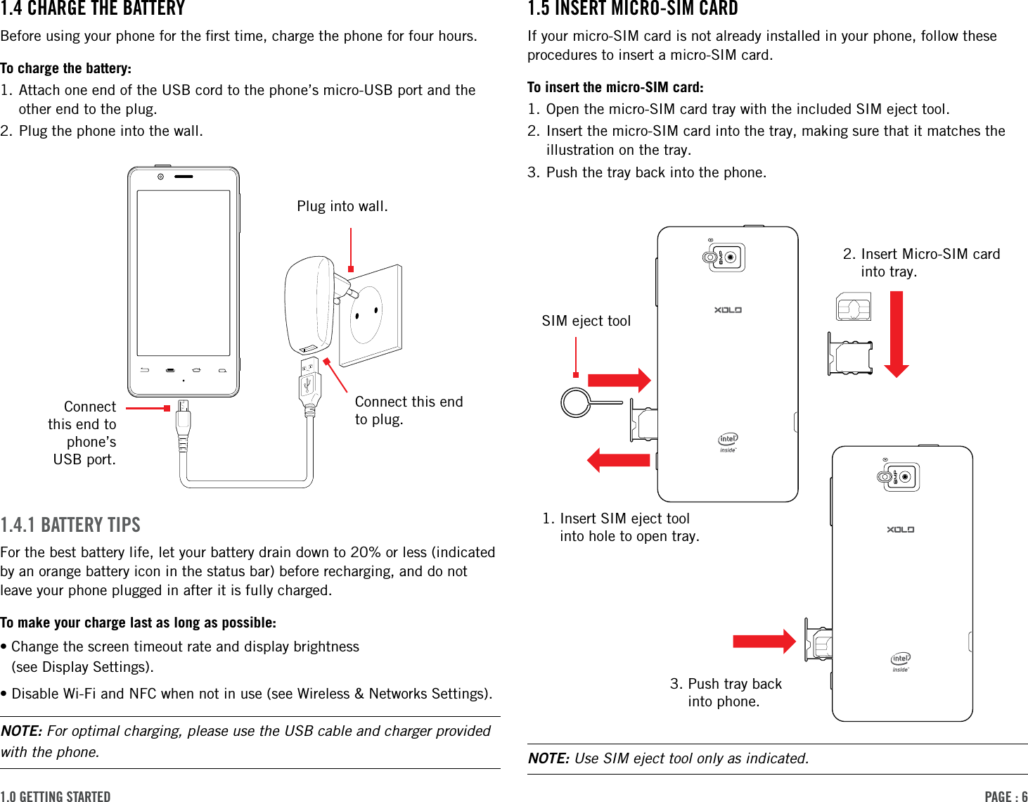 PAge : 61.0 getting started 1.5 insert Micro-siM cArdIf your micro-SIM card is not already installed in your phone, follow these procedures to insert a micro-SIM card.To insert the micro-SIM card:1. Open the micro-SIM card tray with the included SIM eject tool.2.  Insert the micro-SIM card into the tray, making sure that it matches the illustration on the tray.3. Push the tray back into the phone.1.4 chArge the BAtterYBefore using your phone for the ﬁrst time, charge the phone for four hours.To charge the battery:1.  Attach one end of the USB cord to the phone’s micro-USB port and the other end to the plug.2. Plug the phone into the wall.1.4.1 BAtterY tiPsFor the best battery life, let your battery drain down to 20% or less (indicated by an orange battery icon in the status bar) before recharging, and do not leave your phone plugged in after it is fully charged.To make your charge last as long as possible:• Change the screen timeout rate and display brightness  (see Display Settings).•Disable Wi-Fi and NFC when not in use (see Wireless &amp; Networks Settings).NOTE: For optimal charging, please use the USB cable and charger provided with the phone. NOTE: Use SIM eject tool only as indicated.Connect  this end to  phone’s  USB port.Connect this end to plug.Plug into wall.1.  Insert SIM eject tool into hole to open tray.2.  Insert Micro-SIM card into tray.3.  Push tray back  into phone.SIM eject tool