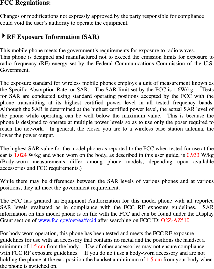FCC Regulations:  Changes or modifications not expressly approved by the party responsible for compliance could void the user‘s authority to operate the equipment.  RF Exposure Information (SAR)  This mobile phone meets the government’s requirements for exposure to radio waves. This phone is designed and manufactured not to exceed the emission limits for exposure to radio frequency (RF) energy set by the Federal Communications Commission of the U.S. Government.    The exposure standard for wireless mobile phones employs a unit of measurement known as the Specific Absorption Rate, or SAR.    The SAR limit set by the FCC is 1.6W/kg.    *Tests for SAR are conducted using standard operating positions accepted by the FCC with the phone transmitting at its highest certified power level in all tested frequency bands.  Although the SAR is determined at the highest certified power level, the actual SAR level of the phone while operating can be well below the maximum value.  This is because the phone is designed to operate at multiple power levels so as to use only the poser required to reach the network.  In general, the closer you are to a wireless base station antenna, the lower the power output.  The highest SAR value for the model phone as reported to the FCC when tested for use at the ear is 1.024 W/kg and when worn on the body, as described in this user guide, is 0.933 W/kg (Body-worn measurements differ among phone models, depending upon available accessories and FCC requirements.)  While there may be differences between the SAR levels of various phones and at various positions, they all meet the government requirement.  The FCC has granted an Equipment Authorization for this model phone with all reported SAR levels evaluated as in compliance with the FCC RF exposure guidelines.  SAR information on this model phone is on file with the FCC and can be found under the Display Grant section of www.fcc.gov/oet/ea/fccid after searching on FCC ID: O2Z-AZ510.  For body worn operation, this phone has been tested and meets the FCC RF exposure guidelines for use with an accessory that contains no metal and the positions the handset a minimum of 1.5 cm from the body.    Use of other accessories may not ensure compliance with FCC RF exposure guidelines.    If you do no t use a body-worn accessory and are not holding the phone at the ear, position the handset a minimum of 1.5 cm from your body when the phone is switched on. 