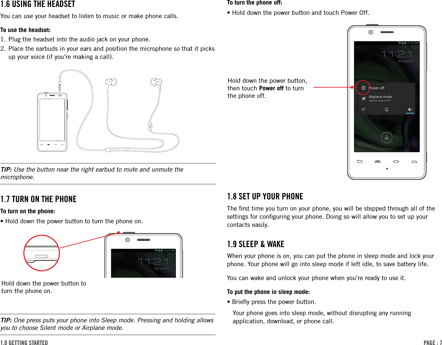 PAge : 71.0 getting started To turn the phone off:•Hold down the power button and touch Power Off.1.8 set uP Your PhoneThe ﬁrst time you turn on your phone, you will be stepped through all of the settings for conﬁguring your phone. Doing so will allow you to set up your contacts easily.1.9 sleeP &amp; WAke When your phone is on, you can put the phone in sleep mode and lock your phone. Your phone will go into sleep mode if left idle, to save battery life. You can wake and unlock your phone when you’re ready to use it.To put the phone in sleep mode:•Brieﬂy press the power button.Your phone goes into sleep mode, without disrupting any running application, download, or phone call.1.6 using the heAdsetYou can use your headset to listen to music or make phone calls.To use the headset:1. Plug the headset into the audio jack on your phone.2. Place the earbuds in your ears and position the microphone so that it picks    up your voice (if you’re making a call).TIP: Use the button near the right earbud to mute and unmute the microphone.1.7 turn on the PhoneTo turn on the phone:•Hold down the power button to turn the phone on.TIP: One press puts your phone into Sleep mode. Pressing and holding allows you to choose Silent mode or Airplane mode. Hold down the power button to turn the phone on.Hold down the power button, then touch Power off to turn the phone off.RL