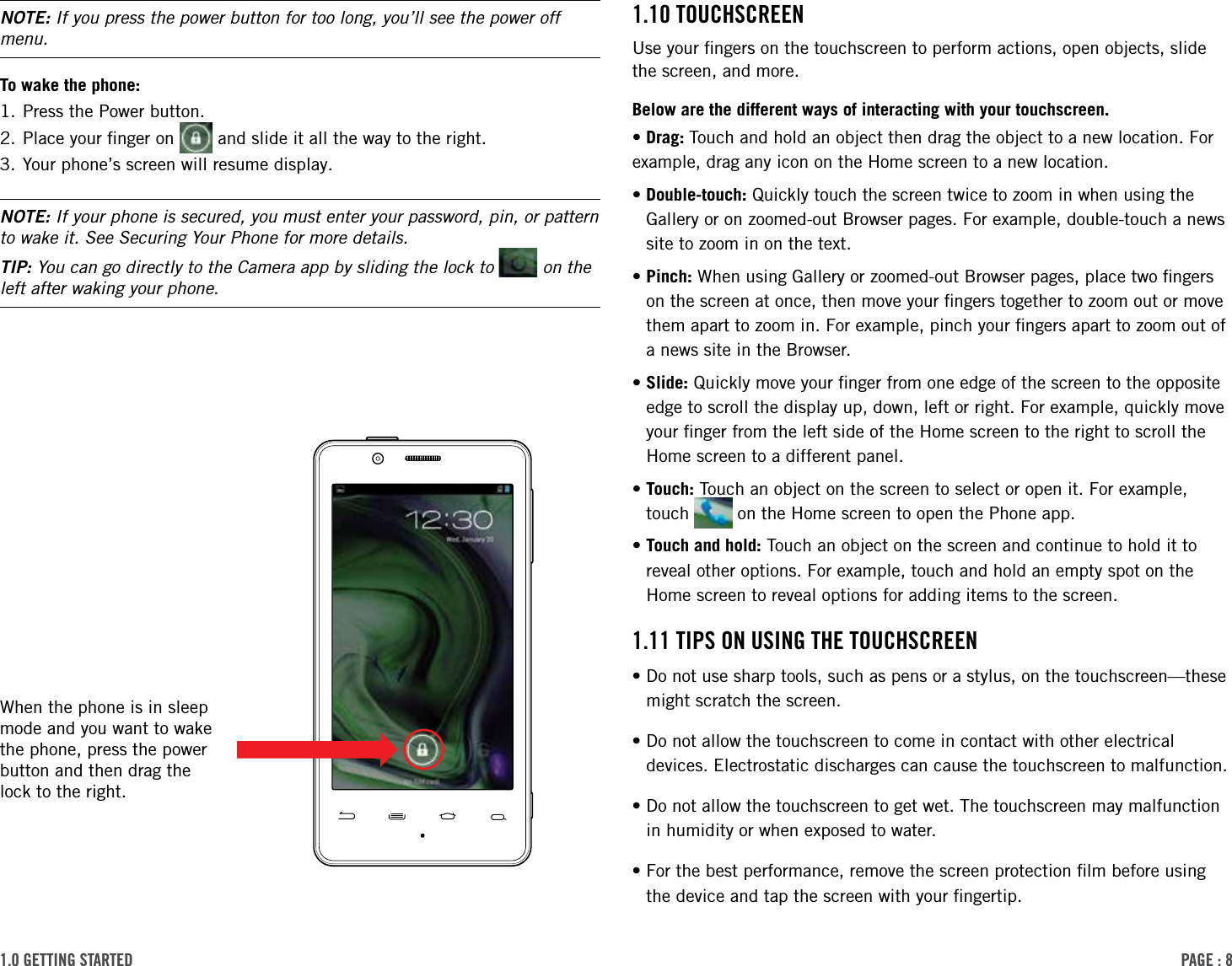 PAge : 81.0 getting started 1.10 touchscreenUse your ﬁngers on the touchscreen to perform actions, open objects, slide the screen, and more. Below are the different ways of interacting with your touchscreen.• Drag:  Touch and hold an object then drag the object to a new location. For example, drag any icon on the Home screen to a new location.• Double-touch: Quickly touch the screen twice to zoom in when using the Gallery or on zoomed-out Browser pages. For example, double-touch a news site to zoom in on the text. • Pinch: When using Gallery or zoomed-out Browser pages, place two ﬁngers on the screen at once, then move your ﬁngers together to zoom out or move them apart to zoom in. For example, pinch your ﬁngers apart to zoom out of a news site in the Browser. • Slide: Quickly move your ﬁnger from one edge of the screen to the opposite edge to scroll the display up, down, left or right. For example, quickly move your ﬁnger from the left side of the Home screen to the right to scroll the Home screen to a different panel.• Touch: Touch an object on the screen to select or open it. For example, touch   on the Home screen to open the Phone app.• Touch and hold: Touch an object on the screen and continue to hold it to reveal other options. For example, touch and hold an empty spot on the Home screen to reveal options for adding items to the screen.1.11 tiPs on using the touchscreen• Do not use sharp tools, such as pens or a stylus, on the touchscreen—these might scratch the screen.•Do not allow the touchscreen to come in contact with other electrical    devices. Electrostatic discharges can cause the touchscreen to malfunction.•Do not allow the touchscreen to get wet. The touchscreen may malfunction    in humidity or when exposed to water.•For the best performance, remove the screen protection ﬁlm before using    the device and tap the screen with your ﬁngertip.NOTE: If you press the power button for too long, you’ll see the power off menu.To wake the phone:1. Press the Power button.2. Place your ﬁnger on   and slide it all the way to the right.3. Your phone’s screen will resume display.NOTE: If your phone is secured, you must enter your password, pin, or pattern to wake it. See Securing Your Phone for more details.TIP: You can go directly to the Camera app by sliding the lock to   on the left after waking your phone.When the phone is in sleep mode and you want to wake the phone, press the power button and then drag the lock to the right. 